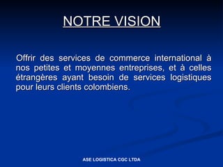 NOTRE VISION

Offrir des services de commerce international à
nos petites et moyennes entreprises, et à celles
étrangères ayant besoin de services logistiques
pour leurs clients colombiens.




                ASE LOGISTICA CGC LTDA
 