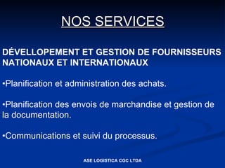 NOS SERVICES

DÉVELLOPEMENT ET GESTION DE FOURNISSEURS
NATIONAUX ET INTERNATIONAUX

•Planification et administration des achats.

•Planification des envois de marchandise et gestion de
la documentation.

•Communications et suivi du processus.

                     ASE LOGISTICA CGC LTDA
 