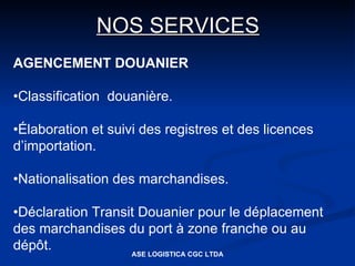 NOS SERVICES
AGENCEMENT DOUANIER

•Classification douanière.

•Élaboration et suivi des registres et des licences
d’importation.

•Nationalisation des marchandises.

•Déclaration Transit Douanier pour le déplacement
des marchandises du port à zone franche ou au
dépôt.             ASE LOGISTICA CGC LTDA
 
