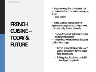 FRENCH
CUISINE–
TODA
Y&
FUTURE
• Inrecentyears,Frenchcuisineisnot
consideredasthemostrefinedcuisine,as
itwas
donebefore.
• Othercuisines,suchasItalianor
Japaneseareregardedas onequallevel,
bothnationally&internationally
.
• “WhyistheFrenchstylecuisinelosing
itsdominantposition”
• –manyfoodwritersshowed2reasons
behindthechange:
• Frencharistocrats&nobilitieswho
guidedtheculture,theynolonger
holdtheposition.
• Shiftingofpolitical,economical&
culturalpositionglobally.
 