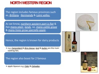NORTHWESTERNREGION
The region includes famous provinces such
as, Brittany, Normandy & Loire valley.
As we know, northern western part is flat &
has many plain lands, so, many cattle graze
& many trees grow specially apple.
Hence, the region is known for dairy products
• e.g. Camembert & Brie cheese; lard & butter are the main
cooking fats.
The region also boast for 2 famous
• apple liqueurs e.g. Cider & Calvados.
 