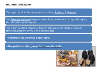 The region includes famous provinces such as, Bordeaux & Bayonne
The Pyrenees mountain ranges are near Spain, which runs through the region,
that als influence the region.
The region’s cooking resembles Spanish cooking, as the region uses much
tomatoes, peppers, olives & air dried sausages
Maincooking fatsareoliveoil&othernutsoil.
Fewspecialtiesfromthisregion areBayonneham
,blacktruffles.
SOUTHWESTERN REGION
 