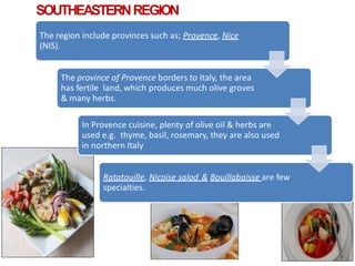 SOUTHEASTERNREGION
The region include provinces such as; Provence, Nice
(NIS).
The province of Provence borders to Italy, the area
has fertile land, which produces much olive groves
& many herbs.
In Provence cuisine, plenty of olive oil & herbs are
used e.g. thyme, basil, rosemary, they are also used
in northern Italy
Ratatouille, Nicoise salad & Bouillabaisse are few
specialties.
 