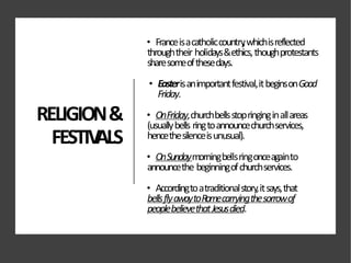RELIGION&
FESTIV
ALS
• Franceisacatholiccountry
,whichisreflected
throughtheir holidays&ethics,thoughprotestants
sharesomeofthesedays.
• Easterisanimportantfestival,itbeginsonGood
Friday.
• OnFriday,churchbellsstopringinginallareas
(usuallybells ringtoannouncechurchservices,
hencethesilenceisunusual).
• OnSundaymorningbellsringonceagainto
announcethe beginningofchurchservices.
• Accordingtoatraditionalstory,itsays,that
bellsflyawaytoRomecarryingthesorrowof
peoplebelievethatJesusdied.
 