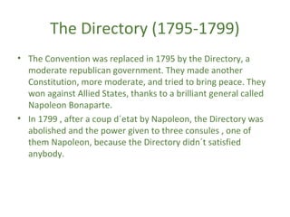The Directory (1795-1799)
• The Convention was replaced in 1795 by the Directory, a
moderate republican government. They made another
Constitution, more moderate, and tried to bring peace. They
won against Allied States, thanks to a brilliant general called
Napoleon Bonaparte.
• In 1799 , after a coup d´etat by Napoleon, the Directory was
abolished and the power given to three consules , one of
them Napoleon, because the Directory didn´t satisfied
anybody.
 