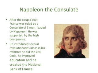 Napoleon the Consulate
• After the coup d´etat
France was ruled by a
Consulate of 3 men leaded
by Napoleon. He was
supported by the high
bourgeoisie.
• He introduced several
revolutionaries ideas in his
reforms: he did the Civil
Code, he improved
education and he
created the National
Bank of France.
 
