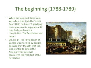 The beginning (1788-1789)
• When the king shut them from
Versailles, they took the Tennis
Court Oath on June 20, pledging
themselves not to separate until
they had give France a
constitution. The Revolution had
began.
• On July 14, the Royal prison of
Bastille was stormed by people,
because they thought that the
king wanted to detent the
Assembly.This date was
considered the real start of the
Revolution
 