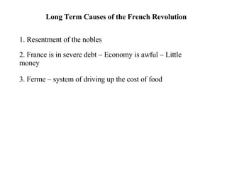 Long Term Causes of the French Revolution 1. Resentment of the nobles 2. France is in severe debt – Economy is awful – Little money 3. Ferme – system of driving up the cost of food 