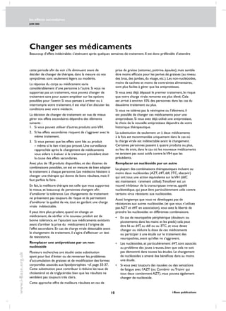 les effects secondaires
JUIN 2006
10 i-Base publications
www.i-Base.org.uk
Changer ses médicaments
Beaucoup d’effets indésirables s’atténuent après quelques semaines de traitement. Il est donc préférable d’attendre
prise de graisse (estomac, poitrine, épaules), mais semble
être moins efficace pour les pertes de graisses (au niveau
des bras, des jambes, du visage, etc.). Les non-nucléosides,
moins de cachets et moins de contraintes alimentaires,
sont plus faciles à gérer que les antiprotéases.
Si vous avez déjà dépassé le premier traitement, le risque
que votre charge virale remonte est plus élevé. Cela
est arrivé à environ 10% des personnes dans les cas du
deuxième traitement ou plus.
Si vous ne tolérez pas la névirapine ou l’éfavirenz, il
est possible de changer ces médicaments pour une
antiprotéase. Si vous avez déjà utilisé une antiprotéase,
le choix de la nouvelle antiprotéase dépendra de votre
historique thérapeutique.
La substitution de seulement un à deux médicaments
à la fois est recommandée uniquement dans le cas où
la charge virale est indétectable avant le changement.
Certaines personnes passent à quatre produits ou plus,
au lieu de trois, dans le cas où les nouveaux médicaments
ne seraient pas aussi actifs contre leVIH que les
précédents.
Remplacer un nucléoside par un autre
La plupart des combinaisons thérapeutiques incluent au
moins deux nucléosides (AZT, d4T, ddI, 3TC, abacavir)
qui ont tous une action équivalente sur leVIH (ddC
est maintenant rarement utilisé).Ténofovir est un
nouvel inhibiteur de la transcriptase inverse, appelé
nucléotidique, qui peut être particulièrement utile contre
certains virus résistants aux nucléosides.
Aussi longtemps que vous ne développez pas de
résistances aux autres nucléosides (et que vous n’utilisez
pas AZT et d4T en association), vous avez la liberté de
prendre les nucléosides en différentes combinaisons.
•	 En cas de neuropathie périphérique (douleurs ou
picotements dans les mains et les pieds) cela peut
être lié au d4T, au ddI ou au 3TC, et vous devez
changer ou réduire la dose de ces médicaments
ou participer à une étude sur le traitement des
neuropathies, avant qu’elles ne s’aggravent.
•	les nucléosides, et particulièrement d4T, sont associés
au problème des joues creuses, bien que cela ne soit
pas démontré dans toutes les études. Le changement
de nucléosides a amené des bénéfices dans au moins
une étude.
•	 Si vous avez toujours des nausées ou des sensations
de fatigue avec l’AZT (ou Combivir ou Trizivir qui
tous deux contiennent AZT), vous pouvez également
changer de nucléoside.
cette période afin de voir s’ils diminuent avant de
décider de changer de thérapie, dans la mesure où vos
symptômes sont seulement légers ou modérés.
La réponse du corps au médicament varie
considérablement d’une personne à l’autre. Si vous ne
supportez pas un traitement, vous pouvez changer de
traitement sans pour autant empiéter sur les options
possibles pour l’avenir. Si vous pensez à arrêter ou à
interrompre votre traitement, il est vital d’en discuter les
conditions avec votre médecin.
La décision de changer de traitement en vue de mieux
gérer vos effets secondaires dépendra des éléments
suivants :
1.	si vous pouvez utiliser d’autres produits anti-VIH.
2.	si les effets secondaires risquent de s’aggraver avec le
même traitement.
3.	si vous pensez que les effets sont liés au produit
– même si le lien n’est pas prouvé. Une surveillance
rapprochée après le changement de médicaments
vous aidera à évaluer si le traitement précédent était
la cause des effets secondaires.
Avec plus de 18 produits disponibles, et des dizaines de
combinaisons possibles, on est en mesure de bien adapter
le traitement à chaque personne. Les médecins hésitent à
changer une thérapie qui donne de bons résultats, mais il
faut parfois le faire.
En fait, la meilleure thérapie est celle que vous supportez
le mieux, et beaucoup de personnes changent afin
d’améliorer la tolérance. Les changements de traitement
ne présentent pas toujours de risque et ils permettent
d’améliorer la qualité de vie, tout en gardant une charge
virale indétectable.
Il peut être plus prudent, quand on change un
médicament, de vérifier si le nouveau produit est de
bonne tolérance, en l’ajoutant aux médicaments existants
avant d’arrêter la prise du médicament à l’origine de
l’effet secondaire. En cas de charge virale détectable avant
le changement de traitement, il s’agira d’effectuer un test
de reesistance.
Remplacer une antiprotéase par un non-
nucléoside
Plusieurs recherches ont étudié cette substitution
ayant pour but d’éviter ou de renverser les problèmes
d’accumulation de graisses et de modification des formes
corporelles associés aux lipodystrophies –cf. page 33-37.
Cette substitution peut contribuer à réduire les taux de
cholestérol et de triglycérides bien que les résultats ne
semblent pas toujours très clairs.
Cette approche offre de meilleurs résultats en cas de
 