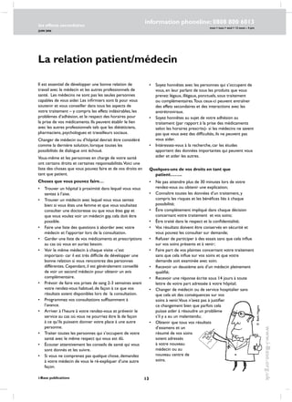 13
les effects secondaires
JUIN 2006
i-Base publications
information phoneline: 0808 800 6013
www.i-Base.org.uk
mon  tues  wed  12 noon – 4 pm
La relation patient/médecin
Il est essentiel de développer une bonne relation de
travail avec le médecin et les autres professionnels de
santé. Les médecins ne sont pas les seules personnes
capables de vous aider. Les infirmiers sont là pour vous
soutenir et vous conseiller dans tous les aspects de
votre traitement – y compris les effets indésirables, les
problèmes d’adhésion, et le respect des horaires pour
la prise de vos médicaments. Ils peuvent établir le lien
avec les autres professionnels tels que les diététiciens,
pharmaciens, psychologues et travailleurs sociaux.
Changer de médecin ou d’hôpital devrait être considéré
comme la dernière solution, lorsque toutes les
possibilités de dialogue ont échoué.
Vous-même et les personnes en charge de votre santé
ont certains droits et certaines responsabilités.Voici une
liste des choses que vous pouvez faire et de vos droits en
tant que patient.
Choses que vous pouvez faire…
•	trouver un hôpital à proximité dans lequel vous vous
sentez à l’aise.
•	 Trouver un médecin avec lequel vous vous sentez
bien: si vous êtes une femme et que vous souhaitez
consulter une doctoresse ou que vous êtes gay et
que vous voulez voir un médecin gay, cela doit être
possible.
•	 Faire une liste des questions à aborder avec votre
médecin et l’apporter lors de la consultation.
•	 Garder une liste de vos médicaments et prescriptions
au cas où vous en auriez besoin.
•	 Voir le même médecin à chaque visite -c’est
important- car il est très difficile de développer une
bonne relation si vous rencontrez des personnes
différentes. Cependant, il est généralement conseillé
de voir un second médecin pour obtenir un avis
complémentaire.
•	 Prévoir de faire vos prises de sang 2-3 semaines avant
votre rendez-vous habituel, de façon à ce que vos
résultats soient disponibles lors de la consultation.
•	 Programmez vos consultations suffisamment à
l’avance.
•	 Arriver à l’heure à votre rendez-vous et prévenir le
service au cas où vous ne pourriez être là de façon
à ce qu’ils puissent donner votre place à une autre
personne.
•	 Traiter toutes les personnes qui s’occupent de votre
santé avec le même respect qui vous est dû.
•	Écouter attentivement les conseils de santé qui vous
sont donnés et les suivre.
•	 Si vous ne comprenez pas quelque chose, demandez
à votre médecin de vous le ré-expliquer d’une autre
façon.
•	 Soyez honnêtes avec les personnes qui s’occupent de
vous, en leur parlant de tous les produits que vous
prenez: légaux, illégaux, ponctuels, sous traitement
ou complémentaires.Tous ceux-ci peuvent entraîner
des effets secondaires et des interactions avec les
antirétroviraux.
•	 Soyez honnêtes au sujet de votre adhésion au
traitement (par rapport à la prise des médicaments
selon les horaires prescrits)- si les médecins ne savent
pas que vous avez des difficultés, ils ne peuvent pas
vous aider.
•	 Intéressez-vous à la recherche, car les études
apportent des données importantes qui peuvent vous
aider et aider les autres.
Quelques-uns de vos droits en tant que
patient……..
•	ne pas attendre plus de 30 minutes lors de votre
rendez-vous ou obtenir une explication;
•	connaître toutes les données d’un traitement, y
compris les risques et les bénéfices liés à chaque
possibilité;
•	 être complètement impliqué dans chaque décision
concernant votre traitement et vos soins;
•	 être traité dans le respect et la confidentialité;
•	vos résultats doivent être conservés en sécurité et
vous pouvez les consulter sur demande;
•	refuser de participer à des essais sans que cela influe
sur vos soins présents et à venir;
•	faire part de vos plaintes concernant votre traitement
sans que cela influe sur vos soins et que votre
demande soit examinée avec soin;
•	recevoir un deuxième avis d’un médecin pleinement
qualifié;
•	recevoir une réponse écrite sous 14 jours à toute
lettre de votre part adressée à votre hôpital;
•	changer de médecin ou de service hospitalier sans
que cela ait des conséquences sur vos
soins à venir.Vous n’avez pas à justifier
ce changement bien que parfois cela
puisse aider à résoudre un problème
s’il y a eu un malentendu;
•	obtenir que tous vos résultats
d’examens et un
résumé de vos soins
soient adressés
à votre nouveau
médecin ou au
nouveau centre de
soins.
©BethHiggins
 