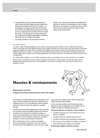 les effects secondaires
JUIN 2006
16 i-Base publications
www.i-Base.org.uk
Nausées  vomissements
Les nausées, et occasionnellement les vomissements, sont
assez courants en début de traitement. Cependant, dans
la plupart des cas, il y a une amélioration après quelques
semaines lorsque le corps s’est adapté à la nouvelle
thérapie.
Il suffit souvent de prendre régulièrement des comprimés
anti-vomitifs (contre les nausées) pendant les premières
semaines. Si un comprimé ne marche pas, essayer un
autre. Certains fonctionnent en vidant votre estomac plus
rapidement et d’autres agissent en bloquant les signaux
envoyés au cerveau qui provoquent les spasmes.
Pour certaines personnes, la nausée ne s’améliore
pas et il est nécessaire de passer à une autre thérapie
antirétrovirale. Il peut également y avoir une autre cause
Médicaments concernés:
la plupart des antirétroviraux peuvent causer des nausées.
•	 Les laxatifs, bien que cela semble paradoxal, sont
utiles lorsque les selles liquides posent problème. Ils
absorbent les liquides et font durcir les selles – en
prolongeant le passage des selles dans les intestins.
Ces produits sont généralement pris après les repas
et vous ne devez pas boire pendant 30 minutes après
leur prise. À ne pas prendre en même temps que
vos médicaments. Fybogel, Isogel, Regulan, Cevelac et
normacol sont les marques principales.
•	 Les études menées sur les comprimés de fibres
et en dernier recours…
La morphine sulfate à libération prolongée (LP) ou les injections d’octréotide peuvent être utilisées si tous les médicaments habituels ont
échoué – bien qu’elles soient moins utilisées pour lutter contre les effets secondaires que contre les autres causes des diarrhées. La formulation
à action lente signifie que de faibles doses du médicament sont diffusées tout au long de la journée. Elle est présentée sous des doses très
différentes, ayant chacun sa couleur - et vous devez être très attentif à seulement prendre la dose nécessaire. La formulation aqueuse de la
morphine sulfate peut être utilisée contre les diarrhées apparaissant à des moments déterminés - par exemple dans les heures suivant la prise
de médicaments.
La morphine sulfate est efficace car l’un des effets secondaires des opiats est la constipation, par leur action ralentissante sur les intestins.
Parce qu’il s’agit d’un opioïde, beaucoup de médecins ne proposent pas d’emblée la morphine sulfate, vous devez alors insister pour en
bénéficier. Pour certaines personnes, c’est le seul produit efficace – et même avec des dosages très bas, vous pouvez retrouver une vie
quotidienne normale.
d’avoine  pour les personnes ayant des problèmes de
diarrhée et utilisant les antiprotéases se sont révélées
efficaces et sont basées sur le même principe. La dose
était de deux comprimés avant les repas ou après
chaque prise d’antiprotéase.
sous-jacente sans rapport avec leVIH et qui doit faire
l’objet d’examens plus détaillés.
Si vous avez des nausées et des vomissements avec
l’abacavir, contactez rapidement votre médecin afin de
vérifier s’il s’agit d’une allergie (voir page 31).
Comment décrire une nausée à votre médecin :
•	combien de fois par jour vous sentez-vous mal ou
êtes-vous malade ?
•	combien de fois par semaine cela arrive-t-il ?
•	combien de temps dure les sensations nauséeuses ?
•	est-ce que ça vous empêche de manger ou de boire ?
•	vous sentez-vous plus fatigué ou plus faible ?
Traitements utilisés contre les nausées
 