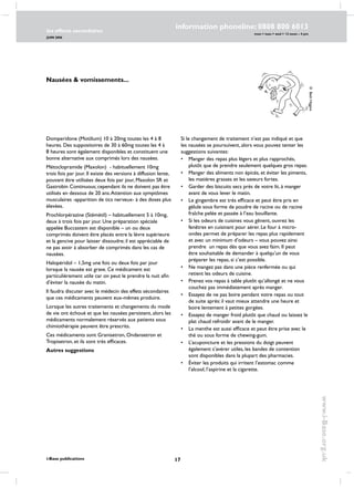 17
les effects secondaires
JUIN 2006
i-Base publications
information phoneline: 0808 800 6013
www.i-Base.org.uk
mon  tues  wed  12 noon – 4 pm
Domperidone (Motilium) 10 à 20mg toutes les 4 à 8
heures. Des suppositoires de 30 à 60mg toutes les 4 à
8 heures sont également disponibles et constituent une
bonne alternative aux comprimés lors des nausées.
Métoclopramide (Maxolon)  - habituellement 10mg
trois fois par jour. Il existe des versions à diffusion lente,
pouvant être utilisées deux fois par jour, Maxolon SR et
Gastrobin Continuous; cependant ils ne doivent pas être
utilisés en dessous de 20 ans.Attention aux symptômes
musculaires -apparition de tics nerveux- à des doses plus
élevées.
Prochlorpérazine (Stémétil) – habituellement 5 à 10mg,
deux à trois fois par jour. Une préparation spéciale
appelée Buccastem est disponible – un ou deux
comprimés doivent être placés entre la lèvre supérieure
et la gencive pour laisser dissoudre; il est appréciable de
ne pas avoir à absorber de comprimés dans les cas de
nausées.
Halopéridol – 1,5mg une fois ou deux fois par jour
lorsque la nausée est grave. Ce médicament est
particulièrement utile car on peut le prendre la nuit afin
d’éviter la nausée du matin.
Il faudra discuter avec le médecin des effets sécondaires
que ces médicaments peuvent eux-mêmes produire.
Lorsque les autres traitements et changements du mode
de vie ont échoué et que les nausées persistent, alors les
médicaments normalement réservés aux patients sous
chimiothérapie peuvent être prescrits.
Ces médicaments sont Granisetron, Ondansetron et
Tropisetron, et ils sont très efficaces.
Autres suggestions
©BethHiggins
Nausées  vomissements...
Si le changement de traitement n’est pas indiqué et que
les nausées se poursuivent, alors vous pouvez tenter les
suggestions suivantes:
•	manger des repas plus légers et plus rapprochés,
plutôt que de prendre seulement quelques gros repas.
•	manger des aliments non épicés, et éviter les piments,
les matières grasses et les saveurs fortes.
•	 Garder des biscuits secs près de votre lit, à manger
avant de vous lever le matin.
•	 Le gingembre est très efficace et peut être pris en
gélule sous forme de poudre de racine ou de racine
fraîche pelée et passée à l’eau bouillante.
•	 Si les odeurs de cuisines vous gênent, ouvrez les
fenêtres en cuisinant pour aérer. Le four à micro-
ondes permet de préparer les repas plus rapidement
et avec un minimum d’odeurs – vous pouvez ainsi
prendre un repas dès que vous avez faim. Il peut
être souhaitable de demander à quelqu’un de vous
préparer les repas, si c’est possible.
•	 Ne mangez pas dans une pièce renfermée ou qui
retient les odeurs de cuisine.
•	 Prenez vos repas à table plutôt qu’allongé et ne vous
couchez pas immédiatement après manger.
•	 Essayez de ne pas boire pendant votre repas ou tout
de suite après: il vaut mieux attendre une heure et
boire lentement à petites gorgées.
•	 Essayez de manger froid plutôt que chaud ou laissez le
plat chaud refroidir avant de le manger.
•	 La menthe est aussi efficace et peut être prise avec le
thé ou sous forme de chewing-gum.
•	 L’acuponcture et les pressions du doigt peuvent
également s’avérer utiles, les bandes de contention
sont disponibles dans la plupart des pharmacies.
•	Éviter les produits qui irritent l’estomac comme
l’alcool, l’aspirine et la cigarette.
 