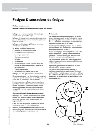 les effects secondaires
JUIN 2006
18 i-Base publications
www.i-Base.org.uk
Fatigue  sensations de fatigue
La fatigue est un sentiment général de lassitude qui
subsiste même après un bon repos.
La fatigue physique empêche une activité normale même
pour les tâches simples comme monter les escaliers ou
porter les courses.
La fatigue psychologique empêche de se concentrer
normalement et démotive.
La fatigue peut être causée par :
•	leVIH et les maladies opportunistes
•	les médicaments antirétroviraux
•	le manque de sommeil
•	des repas mal équilibrés
•	le stress
•	la dépression
•	les antiallergiques (utilisés contre le rhume des
foins) et les médicaments contre la grippe et les
refroidissements
•	l’alcool et les drogues
•	les maladies sous-jacentes liées auVIH
La fatigue peut être également liée à une suractivité.
Elle peut aussi être due à un déséquilibre hormonal (par
exemple un taux de testostérone ou de DHEA trop bas)
autant chez les hommes que chez les femmes.
Si vous vous sentez très fatigué et présentez d’autres
symptômes liés aux acidoses lactiques (vomissements,
nausées, parfois maux d’estomac ou de foie, pertes
de poids inexpliquées, difficultés respiratoires, etc.-
voir page 28) il est très important d’en parler à votre
médecin.
Comment décrire la fatigue à votre médecin ?
Une fatigue peut s’installer lentement sans s’en rendre
compte. Pour la décrire à votre médecin, vous devez
donner des exemples précis des activités qui vous
fatiguent le plus.
Il peut être utile de comparer votre degré de fatigue
entre maintenant et il y a six mois ou un an.
Expliquez combien vous êtes fatigué ou essoufflé par
exemple. Comme la fatigue peut être liée au manque de
sommeil, expliquez comment vous dormez.
Traitements
Des analyses sanguines peuvent permettre de vérifier
si votre fatigue est causée par de l’anémie (trop peu de
globules rouges). L’anémie peut être un effet secondaire
de l’AZT et se traite facilement par médicament ou par
transfusion sanguine dans les cas graves.
Vous êtes peut-être fatigué parce que vous ne dormez
pas suffisamment.Vous trouverez plus d’information sur
les troubles du sommeil en page 22.
Si vous ne mangez pas de façon équilibrée – c’est-à-dire
si votre alimentation n’apporte pas suffisamment de
calories et d’éléments nutritifs pour que votre corps
fonctionne normalement, cela fatigue aussi.
Des multivitamines peuvent être prescrites par votre
médecin et les compléments de vitamines B12 peuvent
rendre de l’énergie.
Vous pouvez aussi consulter un diététicien qui vous
aidera à modifier votre alimentation.
Les substances psychostimulantes telles que la
méthylphénidate (Ritalin) et la pémoline (Cylert) sont
parfois utilisées à faible dose pour lutter contre la fatigue
due auVIH mais des effets secondaires d’hyperactivité, de
dépendance, de perte d’appétit et de toxicité sur le foie
peuvent apparaître.
Médicaments concernés:
la plupart des antirétroviraux peuvent causer une fatigue.
©BethHiggins
 