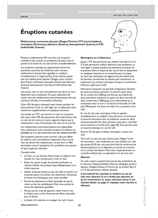 19
les effects secondaires
JUIN 2006
i-Base publications
information phoneline: 0808 800 6013
www.i-Base.org.uk
mon  tues  wed  12 noon – 4 pm
Éruptions cutanées
Plusieurs médicamentsVIH sont liés aux éruptions
cutanées (rash cutanés ou problèmes de peau) mais la
gravité et la durée de ces rash varient considérablement.
Les éruptions cutanées qui apparaissent durant les
premières semaines de traitement avec certains
médicaments doivent être signalées au médecin
immédiatement. Il s’agira parfois d’une réaction grave
avec les médicaments abacavir (Ziagen, aussi contenu
dans Trizivir et Kivexa), névirapine (Viramune), efavirenz
(Sustiva), fosamprenavir (Lexiva) et T-20 (enfuvirtide,
Fuzeon).
Les autres rash ne vont normalement pas durer et vont
disparaître sans traitement. On peut cependant les
traiter avec des médicaments anti-histaminiques tels que
cetirizine (Zirtek) ou loratadine (Clarityn).
Chez 10% des gens, atazanavir peut causer pendant les
deux premiers mois un rash léger qui va disparaître sans
traitement supplémentaire en quelques semaines.
Les études sur FTC ont montré un rash sur la paume
des mains chez 10% des personnes afro-américaines mais
ce rash est de moins en moins rapporté depuis que le
médicament a reçu l’autorisation de mise sur le marché.
Les médicaments anti-histaminiques sont disponibles
sans ordonnance mais consultez toujours le médecin au
préalable car il y a des interactions avec les médicamentsVIH.
Des éruptions peuvent aussi survenir suite aux effets
du soleil et vont normalement disparaître.Tout cas de
rash qui donne des malaises peut ne pas être un effet
secondaire mais le symptôme d’un problème sous-jacent
tel que la gale par exemple.
Conseils utiles :
• 	 Un bain ou une douche d’eau froide ou tiède et non
chaude car l’eau chaude peut irriter le rash.
• 	Éviter les savons et gels de douches parfumés ou
colorés. Utiliser les produits hypo-allérgéniques ou la
crème aqueuse.
• 	 Utiliser la lessive liquide au lieu de celle en poudre car
la poudre peut s’accrocher aux vêtements. Choisissez
la lessive non-biologique, pour peau sensible.
• 	 Portez les vêtements en fibre naturelle, tel que le
coton, au lieu du synthétique. Chez vous, portez le
moins de vêtements possibles.
• 	 Ne pas porter trop de pyjamas, rester frais la nuit,
la chaleur peut irriter, choisissez les fibres naturelles
pour la literie.
• 	 La lotion à la calamine va soulager les rash irritant.
Névirapine et à l’éfavirenz:
Jusqu’à 17% des personnes qui utilisent névirapine et 3 à
5 % des personnes utilisant efavirenz vont présenter un
rash léger à moyen pendant les premières semaines de
traitement. Dans la majorité des cas, le rash va disparaître
en quelques semaines et ne reviendra pas. Le risque
de rash avec névirapine est légèrement plus élevé chez
les femmes. Les femmes ne doivent pas commencer un
traitement qui contient névirapine lorsque la numération
CD4 est supérieure à 250.
Névirapine nécessite une période d’adaptation. Pendant
les deux premières semaines on prend la demi-dose
de un comprimé à 200mg une fois par jour.Après les
deux premières semaines on passe à la dose normale de
deux comprimés à 200mg par jour, administrée en un
comprimé matin et soir à 12 heures d’intervalle. On NE
peut PAS passer à la dose normale s’il y a présence d’un
rash.
En cas de rash avec névirapine, il faut le signaler
immédiatement au médecin. Une personne commençant
la prise de névirapine doit se présenter toutes les deux
semaines pendant les deux premiers mois pour contrôler
toute toxicité sur le foie (voir page 30). Ceci permet aussi
un examen physique en cas de rash.
Environ 5% des gens arrêtent névirapine à cause d’un
rash.
Tout rash un tant soit peu sérieux peut obliger l’arrêt
de névirapine - mais seulement sur avis médical. Un rash
plus grave (0,5% des cas) peut être fatal (le syndrome de
Stevens-Johnson) et va dépendre en partie du moment
où on arrête névirapine. Il faut donc impérativement un
contrôle médical avec un spécialiste lors de tout rash.
Abacavir
Un rash cutané va parfois faire partie des symptômes de
la réaction d’hypersensibilité (réaction allergique grave) à
abacavir (Ziagen, Kivexa et Trizivir) qui se produit dans 4
à 5 % des personnes utilisant abacavir.
Il est essentiel de consulter le médecin en cas de
rash avec abacavir. Si on n’arrête pas abacavir, ou
qu’on recommence sa prise, cela peut mener à une
réaction fatale. La page 31 explique cette réaction à
abacavir.
Médicaments concernés: abacavir (Ziagen/Trizivir), FTC (emtricitabine),
névirapine (Viramune), éfavirenz (Sustiva), fosamprénavir (Lexiva) etT-20
(enfuvirtide, Fuzeon).
 