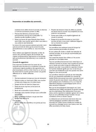 23
les effects secondaires
JUIN 2006
i-Base publications
information phoneline: 0808 800 6013
www.i-Base.org.uk
mon  tues  wed  12 noon – 4 pm
contenant de la caféine durant la journée, et observez
si l’arrêt de ces boissons produit un effet.
•	 Précisez des éléments concernant votre
environnement: votre lit est-il confortable ? La
chambre est-elle chauffée et calme ?
•	 Notez vos heures de repas.Attendre deux heures
avant d’aller vous coucher après le dîner vous aidera à
vous endormir plus facilement.
Le stress et les soucis peuvent aisément perturber votre
cycle de sommeil, de même que les ennuis de santé,
particulièrement si vous souffrez ou vous vous sentez
mal.
Votre médecin peut également demander un bilan de
santé et des contrôles sanguins afin de déceler des
origines cardiovasculaires, respiratoires ou hormonales
(plus particulièrement thyroïdiennes) à vos troubles de
sommeil.
Conseils  suggestions
Il est important de déterminer les causes de vos
insomnies avant de prescrire un traitement. Il existe de
nombreuses origines possibles et des approches non-
pharmaceutiques, comme un bain chaud ou un verre de
lait chaud avant le coucher, peuvent amener une grande
différence et se révéler suffisantes.
À faire :
•	 Dormez seulement le temps qui vous est nécessaire.
•	 Mettez en place un rituel avant d’aller vous coucher
et levez-vous chaque jour à la même heure.
•	 Essayez de faire de l’exercice chaque jour.
•	Évitez les bruits trop forts et les écarts de
températures.
•	 Buvez de la camomille et autres infusions.
•	 Aménagez votre chambre de façon aussi confortable
que possible.
•	 Dîner tardivement de façon à ne pas avoir faim
lorsque vous allez au lit.
À ne pas faire :
•	si vous utilisez des somnifères, n’en prenez pas tous
les soirs.
i-Base publications
•	 Prendre des boissons à base de caféine ou prendre
de l’alcool avant le coucher vous empêchera de vous
endormir correctement.
•	 Fumez avant d’aller au lit empêche également de
trouver le sommeil.
•	 Essayez de ne pas faire de sieste au cours de la
journée, de façon à vous sentir réellement fatigué le
soir au moment du coucher.
Les médicaments
Les somnifères sont seulement prescrits lorsque les
autres tentatives personnelles ont échoué.
Ils sont utilisés afin d’aider à rétablir des habitudes de
sommeil normales -ils ne sont pas recommandés pour
usage à long-terme.
Ces comprimés doivent être utilisés sur de courtes
périodes et à très faibles doses.
Tous les somnifères fonctionnent de la même façon, en
réduisant l’activité du cerveau, mais la qualité de sommeil
qui en résulte varie selon le type de médicament. Ils
peuvent vous aider à vous endormir, cependant la baisse
de l’activité cérébrale signifie que vous ne dormez pas
aussi bien que d’habitude et que vous pouvez vous sentir
fatigué au cours de la journée.
Les somnifères réduisent la période de rêve habituelle
qui est une composante essentielle d’un sommeil de
qualité. Parfois vous pouvez vous sentir somnolent le jour
suivant. Ils peuvent aussi devenir moins efficaces même
après quelques jours d’utilisation, et il y a un risque de
dépendance physique ou psychologique après une ou
deux semaines d’utilisation.
Bien que les benzodiazépines (témazepam, etc.) aient
relativement peu d’effets secondaires, ils peuvent interagir
avec les antiprotéases. Des médicaments d’une autre
classe, comme zopiclone et zolpidem agissent de la même
façon et sont préférables lorsque l’anxiété n’est pas
considérée comme un facteur associé.
La mélatonine est une hormone intervenant dans nos
rythmes biologiques quotidiens (alternance veille/
sommeil). On l’utilise comme remède aux troubles du
sommeil et au décalage horaire mais il peut y avoir des
effets secondaires de rêves vivaces.
Insomnies et troubles du sommeil...
 