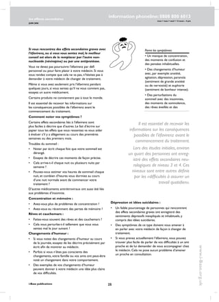 25
les effects secondaires
JUIN 2006
i-Base publications
information phoneline: 0808 800 6013
www.i-Base.org.uk
mon  tues  wed  12 noon – 4 pm
Parmi les symptômes:
• un manque de concentration,
des moments de confusion et
des pensées inhabituelles.
• des changements d’humeur
avec, par exemple: anxiété,
agitation, dépression, paranoïa
(sentiment de grande anxiété
ou de nervosité) et euphorie
(sentiment de bonheur intense).
• Des perturbations du
sommeil avec des insomnies,
des moments de somnolence,
des rêves éveillés et des
Si vous rencontrez des effets secondaires graves avec
l’éfavirenz, ou si vous vous sentez mal, le meilleur
conseil est alors de le remplacer par l’autre non-
nucléoside (névirapine) ou par une antiprotéase.
Vous ne devez pas poursuivre l’éfavirenz par défi
personnel ou pour faire plaisir à votre médecin. Si vous
vous rendez compte que cela ne va pas, n’hésitez pas à
demander à votre médecin de changer de traitement.
Même si vous avez seulement pris l’éfavirenz pendant
quelques jours, si vous sentez qu’il ne vous convient pas,
essayez un autre médicament.
Certains produits ne conviennent pas à tout le monde.
Il est essentiel de recevoir les informations sur
les conséquences possibles de l’éfavirenz avant le
commencement du traitement.
Comment noter vos symptômes ?
Certains effets secondaires liés à l’éfavirenz sont
plus faciles à décrire que d’autres. Le fait d’écrire sur
papier tous les effets que vous ressentez va vous aider
à évaluer s’il y a allègement au cours des premières
semaines ou des premiers mois.
Troubles du sommeil :
•	noter par écrit chaque fois que votre sommeil est
dérangé.
•	 Essayez de décrire ces moments de façon précise.
•	 Cela arrive-t-il chaque nuit ou plusieurs nuits par
semaine ?
•	 Pouvez-vous estimer vos heures de sommeil chaque
nuit, et combien d’heures vous dormiez au cours
d’une nuit normale avant de commencer votre
traitement ?
D’autres médicaments antirétroviraux ont aussi été liés
aux problèmes d’insomnie.
Concentration et mémoire :
•	 Avez-vous plus de problèmes de concentration ?
•	avez-vous eu récemment des pertes de mémoire ?
Rêves et cauchemars :
•	 Faites-vous souvent des rêves et des cauchemars ?
•	 Cela vous perturbe-t-il tellement que vous vous
sentez mal le jour suivant ?
Changements d’humeur :
•	si vous notez des changements d’humeur au cours
de la journée, essayez de les décrire précisément par
écrit afin de montrer au médecin.
•	 Parfois si vous n’êtes pas conscients des
changements, votre famille ou vos amis ont peut-être
noté un changement dans votre comportement.
•	 Des exemples de vos changements d’humeur
peuvent donner à votre médecin une idée plus claire
de vos difficultés.
Dépression et idées suicidaires :
•	 Un faible pourcentage de personnes qui rencontrent
des effets secondaires graves ont enregistré des
sentiments dépressifs inexpliqués et inhabituels, y
compris des idées suicidaires.
•	 Des symptômes de ce type doivent vous amener à
en parler avec votre médecin de façon à changer de
traitement.
•	 Si vous prenez actuellement l’éfavirenz, vous pouvez
trouver plus facile de parler de vos difficultés à un ami
proche et de lui demander de vous accompagner chez
le médecin. Cela ne pose aucun problème d’amener
un proche en consultation.
Il est essentiel de recevoir les
informations sur les conséquences
possibles de l’éfavirenz avant le
commencement du traitement.
Lors des études initiales, environ
un quart des personnes ont enreg-
istré des effets secondaires neu-
rologiques de niveau 3 et 4. Ces
niveaux sont entre autres définis
par les «difficultés à assurer un
travail quotidien».
 
