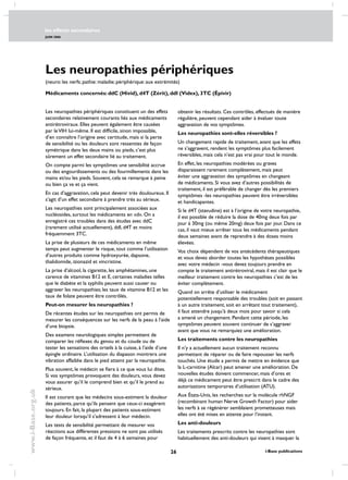 les effects secondaires
JUIN 2006
26 i-Base publications
www.i-Base.org.uk
Les neuropathies périphériques
les neuropathies périphériques constituent un des effets
secondaires relativement courants liés aux médicaments
antirétroviraux. Elles peuvent également être causées
par leVIH lui-même. Il est difficile, sinon impossible,
d’en connaître l’origine avec certitude, mais si la perte
de sensibilité ou les douleurs sont ressenties de façon
symétrique dans les deux mains ou pieds, c’est plus
sûrement un effet secondaire lié au traitement.
On compte parmi les symptômes une sensibilité accrue
ou des engourdissements ou des fourmillements dans les
mains et/ou les pieds. Souvent, cela se remarque à peine
ou bien ça va et ça vient.
En cas d’aggravation, cela peut devenir très douloureux. Il
s’agit d’un effet secondaire à prendre très au sérieux.
Les neuropathies sont principalement associées aux
nucléosides, surtout les médicaments en «d». on a
enregistré ces troubles dans des études avec ddC
(rarement utilisé actuellement), ddI, d4T et moins
fréquemment 3TC.
La prise de plusieurs de ces médicaments en même
temps peut augmenter le risque, tout comme l’utilisation
d’autres produits comme hydroxyurée, dapsone,
thalidomide, izionazid et vincristine.
La prise d’alcool, la cigarette, les amphétamines, une
carence de vitamines B12 et E, certaines maladies telles
que le diabète et la syphilis peuvent aussi causer ou
aggraver les neuropathies; les taux de vitamine B12 et les
taux de folate peuvent être contrôlés.
peut-on mesurer les neuropathies ?
de récentes études sur les neuropathies ont permis de
mesurer les conséquences sur les nerfs de la peau à l’aide
d’une biopsie.
Des examens neurologiques simples permettent de
comparer les réflexes du genou et du coude ou de
tester les sensations des orteils à la cuisse, à l’aide d’une
épingle ordinaire. L’utilisation du diapason montrera une
vibration affaiblie dans le pied atteint par la neuropathie.
Plus souvent, le médecin se fiera à ce que vous lui dites.
Si vos symptômes provoquent des douleurs, vous devez
vous assurer qu’il le comprend bien et qu’il le prend au
sérieux.
Il est courant que les médecins sous-estiment la douleur
des patients, parce qu’ils pensent que ceux-ci exagèrent
toujours. En fait, la plupart des patients sous-estiment
leur douleur lorsqu’il s’adressent á leur médecin.
Les tests de sensibilité permettant de mesurer vos
réactions aux différentes pressions ne sont pas utilisés
de façon fréquente, et il faut de 4 à 6 semaines pour
obtenir les résultats. Ces contrôles, effectués de manière
régulière, peuvent cependant aider à évaluer toute
aggravation de vos symptômes.
les neuropathies sont-elles réversibles ?
Un changement rapide de traitement, avant que les effets
ne s’aggravent, rendent les symptômes plus facilement
réversibles, mais cela n’est pas vrai pour tout le monde.
En effet, les neuropathies modérées ou graves
disparaissent rarement complètement, mais peut
éviter une aggravation des symptômes en changeant
de médicaments. Si vous avez d’autres possibilités de
traitement, il est préférable de changer dès les premiers
symptômes -les neuropathies peuvent être irréversibles
et handicapantes.
Si le d4T (stavudine) est à l’origine de votre neuropathie,
il est possible de réduire la dose de 40mg deux fois par
jour à 30mg (ou même 20mg) deux fois par jour. Dans ce
cas, il vaut mieux arrêter tous les médicaments pendant
deux semaines avant de reprendre à des doses moins
élevées.
Vos choix dépendent de vos antécédents thérapeutiques
et vous devez aborder toutes les hypothèses possibles
avec votre médecin -vous devez toujours prendre en
compte le traitement antirétroviral, mais il est clair que le
meilleur traitement contre les neuropathies c’est de les
éviter complètement.
Quand on arrête d’utiliser le médicament
potentiellement responsable des troubles (soit en passant
à un autre traitement, soit en arrêtant tout traitement),
il faut attendre jusqu’à deux mois pour savoir si cela
a amené un changement. pendant cette période, les
symptômes peuvent souvent continuer de s’aggraver
avant que vous ne remarquiez une amélioration.
les traitements contre les neuropathies
Il n’y a actuellement aucun traitement reconnu
permettant de réparer ou de faire repousser les nerfs
touchés. Une étude a permis de mettre en évidence que
la L-carnitine (Alcar) peut amener une amélioration. De
nouvelles études doivent commencer, mais d’ores et
déjà ce médicament peut être prescrit dans le cadre des
autorisations temporaires d’utilisation (ATU).
aux États-Unis, les recherches sur la molécule rhNGF
(recombinant human Nerve Growth Factor) pour aider
les nerfs à se régénérer semblaient prometteuses mais
elles ont été mises en attente pour l’instant.
les anti-douleurs
les traitements prescrits contre les neuropathies sont
habituellement des anti-douleurs qui visent à masquer la
médicaments concernés: ddC (Hivid), d4T (Zérit), ddI (Videx), 3TC (Épivir)
(neuro: les nerfs; pathie: maladie; périphérique: aux extrémités)
 