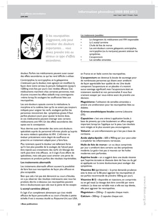 27
les effects secondaires
JUIN 2006
i-Base publications
information phoneline: 0808 800 6013
www.i-Base.org.uk
mon  tues  wed  12 noon – 4 pm
les traitements possibles:
•	 le changement du médicament anti-VIH responsable
•	 La L-acetyl carnitine
•	 L’huile de foie de morue
•	 Les anti-douleurs comme gabapentin, amitriptyline, 	
	 nortryptyline (ou la marijuana) peuvent atténuer les 	
	 symptômes.
•	 L’acuponcture
•	 Les semelles aimantées
douleur. Parfois ces médicaments peuvent aussi causer
des effets secondaires, ce qui les rend difficile à utiliser.
L’amitriptyline, la nortryptyline, et la gabapentine
n’atténuent pas la douleur, mais agissent en modifiant la
façon dont votre cerveau la perçoit. Gabapentin (jusqu’à
1200mg trois fois par jour) s’est révélée efficace. Ces
médicaments marchent chez certaines personnes, mais
d’autres trouvent les effets sédatifs trop contraignants
-même lorsqu’ils soulagent les souffrances liées aux
neuropathies.
Les anti-douleurs opiacés comme la méthadone, la
morphine et la codéine, bien qu’ils ne soient pas toujours
indiqués pour soigner les nerfs, soulagent parfois les
personnes rencontrant des symptômes graves. Il faut
parfois plusieurs jours pour ajuster la bonne dose,
et ces médicaments peuvent interagir avec certains
médicaments anti-VIH. Un des effets secondaires des
opiats est la constipation.
Vous devriez aussi demander des soins anti-douleurs
spécialisés auprès du personnel infirmier, plutôt qu’auprès
de votre médecin spécialiste duVIH. L’infirmier va
évaluer précisément votre degré de souffrance et
prescrire un traitement adapté pour y faire face.
Plus rarement, quand la douleur est tellement forte
qu’il n’est plus possible de la soulager, de l’alcool peut
être injecté aux croisements des nerfs. un blocage des
nerfs peut être très efficace, et il s’agit d’une affaire de
spécialistes, mais cela peut aussi amener une perte de
sensations et produire parfois des résultats imprévisibles.
Les traitements alternatifs
Les traitements alternatifs offrent souvent la possibilité
de faire face aux neuropathies de façon plus efficace et
plus acceptable.
Bien que cela n’ait pas été démontré au cours d’études,
on a pu observer des résultats intéressants avec tous les
produits décrits ci-dessous. Les neuropathies peuvent
être si douloureuses que cela vaut la peine de les essayer.
l-acetyl carnitine (Alcar)
il s’agit d’un complément alimentaire qui s’est révélé
efficace de façon ponctuelle et au cours d’études à petite
échelle. Il est à nouveau étudié au Royaume-Uni, aux USA,
en France et en Italie contre les neuropathies.
L’acuponcture est devenue la bouée de sauvetage pour
de nombreuses personnes qui disent avoir amélioré
de façon appréciable leur qualité de vie. Une étude
comparant l’acuponcture et un placebo n’a montré
aucun avantage significatif, mais l’acuponcture était en
traitement standard et non personnalisé. Il vous faut
vraiment essayer par vous-même avant de prendre une
décision.
Magnétisme- l’utilisation de semelles aimantées a
amené une amélioration pour les neuropathies liées au
diabète.
crèmes anesthésiques locales comme Lidocaine
(5%).
capsaicine- c’est une crème à application locale, à
base de piments, qui crée localement un afflux sanguin
important lorsqu’on l’applique sur la peau. Les résultats
sont mitigés et le plus souvent peu encourageants.
voltarol - un anti-inflammatoire qui n’est pas à base de
cortisone.
acide alpha-lipoïde - 600 à 900mg par jour peut aider
à empêcher les inflammations nerveuses.
huile de foie de morue - un ou deux comprimés
par jour a amélioré dans certains cas des symptômes
modérés. Le goût n’est pas si mauvais car les huiles
modernes sont parfumées.
aspirine locale - on a suggéré dans une étude récente
que l’aspirine écrasée et dissoute dans de l’eau ou du gel
et appliquée sur la zone douloureuse peut soulager des
symptômes.
vitamine B6 (pyridoxine) – la prise demande prudence
avec la dose car la B6 peut aggraver les neuropathies (il
est parfois recommandé de prendre 100mg par jour).
vitamine B12 - disponible en injections, en comprimés
ou en gel nasal. Le dosage doit être contrôlé par votre
médecin. La dose est variable mais si elle est top élevée,
elle peut aggraver les neuropathies.
Magnésium – 250mg - 2 capsules chaque matin.
Calcium - 300mg - 2 capsules chaque soir.
Si les neuropathies
s’aggravent, cela peut
entraîner des douleurs
importantes… vous
devez prendre très au
sérieux ce type d’effets
secondaires.
©BethHiggins
 