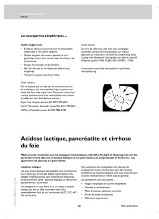 les effects secondaires
JUIN 2006
28 i-Base publications
www.i-Base.org.uk
Autres suggestions
•	 évitez les chaussures serrantes et les chaussettes
empêchant la circulation sanguine.
•	 Gardez les pieds découverts pendant la nuit -
gardez-les frais et sans contact avec les draps et les
couvertures.
•	 Essayez les massages en profondeur.
•	 Ne marchez pas ou ne restez pas debout trop
longtemps.
•	 Trempez vos pieds dans l’eau froide.
Essais cliniques:
On ne dispose que de très peu de connaissances sur
les traitements des neuropathies: la participation aux
essais est donc très importante. Des essais concernant
L-acetyl carnitine contre les neuropathies sont menés
actuellement dans les hôpitaux suivants :
Royal Free Hospital, London Tel: 020 7472 6232
North Manchester General Hospital Tel: 0161 720 2615
St Mary’s Hospital, London Tel: 020 7886 6790
Autres lectures:
Un livre de référence utile écrit dans un langage
accessible, comportant des chapitres sur chaque
approche du traitement : «Numb Toes and Aching Soles:
Coping with Peripheral Neuropathy» par John A. Senneff.
Medpress (juillet 1999), 19,95$, ISBN : 096711 10718
L’association contre les neuropathies: http://www.
neuropathy.org
Acidose lactique, pancréatite et cirrhose
du foie
Médicaments concernés: tous les analogues nucléosidiques, d4T, ddI, 3TC,AZT et l’hydroxyurée ont été
particulièrement associés à l’acidose lactique et à la pancréatite. Les antiprotéases et l’éfavirenz ont
également été associés à la pancréatite.
L’acidose lactique
Les taux d’acide lactique (les lactates) sont normalement
bien régulés par le foie. De faibles augmentations des
lactates (hyperlactaemia) sont relativement fréquentes,
particulièrement après l’exercice physique, et retournent
spontanément à la normale.
S’ils atteignent un taux élevé, il y a un risque d’acidose
lactique, qui est un effet secondaire rare, mais
potentiellement fatal, lié aux nucléosides (AZT, 3TC, d4T,
ddI, et abacavir).
Non seulement les nucléosides sont à la base de
pratiquement toutes les thérapies anti-VIH, mais les
symptômes de l’acidose lactique sont aussi courants avec
d’autres médicaments et même aussi en général.
Les symptômes sont les suivants :
•	fatigue inexpliquée et souvent importante
•	nausées et vomissements
•	maux d’estomac, abdomen et/ou foie
•	pertes de poids inexpliquées
•	difficultés respiratoires
Les neuropathies périphériques ...
 