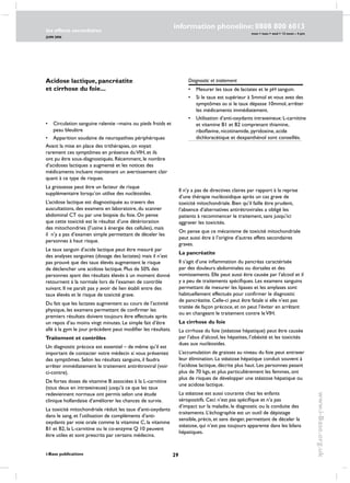 29
les effects secondaires
JUIN 2006
i-Base publications
information phoneline: 0808 800 6013
www.i-Base.org.uk
mon  tues  wed  12 noon – 4 pm
Diagnostic et traitement
•	mesurer les taux de lactates et le pH sanguin.
•	si le taux est supérieur à 5mmol et vous avez des
symptômes ou si le taux dépasse 10mmol, arrêter
les médicaments immédiatement.
•	 Utilisation d’anti-oxydants intraveineux: L-carnitine
et vitamine B1 et B2 comprenant thiamine,
riboflavine, nicotinamide, pyridoxine, acide
dichloracétique et dexpanthénol sont conseillés.
•	circulation sanguine ralentie –mains ou pieds froids et
peau bleuâtre
•	apparition soudaine de neuropathies périphériques
Avant la mise en place des trithérapies, on voyait
rarement ces symptômes en présence duVIH, et ils
ont pu être sous-diagnostiqués. Récemment, le nombre
d’acidoses lactiques a augmenté et les notices des
médicaments incluent maintenant un avertissement clair
quant à ce type de risques.
La grossesse peut être un facteur de risque
supplémentaire lorsqu’on utilise des nucléosides.
L’acidose lactique est diagnostiquée au travers des
auscultations, des examens en laboratoire, du scanner
abdominal CT ou par une biopsie du foie. On pense
que cette toxicité est le résultat d’une détérioration
des mitochondries (l’usine à énergie des cellules), mais
il n’y a pas d’examen simple permettant de déceler les
personnes à haut risque.
Le taux sanguin d’acide lactique peut être mesuré par
des analyses sanguines (dosage des lactates) mais il n’est
pas prouvé que des taux élevés augmentent le risque
de déclencher une acidose lactique. Plus de 50% des
personnes ayant des résultats élevés à un moment donné
retournent à la normale lors de l’examen de contrôle
suivant. Il ne paraît pas y avoir de lien établi entre des
taux élevés et le risque de toxicité grave.
Du fait que les lactates augmentent au cours de l’activité
physique, les examens permettant de confirmer les
premiers résultats doivent toujours être effectués après
un repos d’au moins vingt minutes. Le simple fait d’être
allé à la gym le jour précédent peut modifier les résultats.
Traitement et contrôles
Un diagnostic précoce est essentiel – de même qu’il est
important de contacter votre médecin si vous présentez
des symptômes. selon les résultats sanguins, il faudra
arrêter immédiatement le traitement antirétroviral (voir
ci-contre).
De fortes doses de vitamine B associées à la L-carnitine
(tous deux en intraveineuse) jusqu’à ce que les taux
redeviennent normaux ont permis selon une étude
clinique hollandaise d’améliorer les chances de survie.
La toxicité mitochondriale réduit les taux d’anti-oxydants
dans le sang, et l’utilisation de compléments d’anti-
oxydants par voie orale comme la vitamine C, la vitamine
B1 et B2, la L-carnitine ou le co-enzyme Q 10 peuvent
être utiles et sont prescrits par certains médecins.
Il n’y a pas de directives claires par rapport à la reprise
d’une thérapie nucléosidique après un cas grave de
toxicité mitochondriale. Bien qu’il faille être prudent,
l’absence d’alternatives antirétrovirales a obligé les
patients à recommencer le traitement, sans jusqu’ici
aggraver les toxicités.
On pense que ce mécanisme de toxicité mitochondriale
peut aussi être à l’origine d’autres effets secondaires
graves.
La pancréatite
Il s’agit d’une inflammation du pancréas caractérisée
par des douleurs abdominales ou dorsales et des
vomissements. Elle peut aussi être causée par l’alcool et il
y a peu de traitements spécifiques. Les examens sanguins
permettant de mesurer les lipases et les amylases sont
habituellement effectués pour confirmer le diagnostic
de pancréatite. Celle-ci peut être fatale si elle n’est pas
traitée de façon précoce, et on peut l’éviter en arrêtant
ou en changeant le traitement contre leVIH.
La cirrhose du foie
la cirrhose du foie (stéatose hépatique) peut être causée
par l’abus d’alcool, les hépatites, l’obésité et les toxicités
dues aux nucléosides.
L’accumulation de graisses au niveau du foie peut entraver
leur élimination. La stéatose hépatique conduit souvent à
l’acidose lactique, décrite plus haut. Les personnes pesant
plus de 70 kgs, et plus particulièrement les femmes, ont
plus de risques de développer une stéatose hépatique ou
une acidose lactique.
La stéatose est aussi courante chez les enfants
séropositifs. Ceci n’est pas spécifique et n’a pas
d’impact sur la maladie, le diagnostic ou la conduite des
traitements. L’échographie est un outil de dépistage
sensible, précis, et sans danger, permettant de déceler la
stéatose, qui n’est pas toujours apparente dans les bilans
hépatiques.
Acidose lactique, pancréatite
et cirrhose du foie...
 