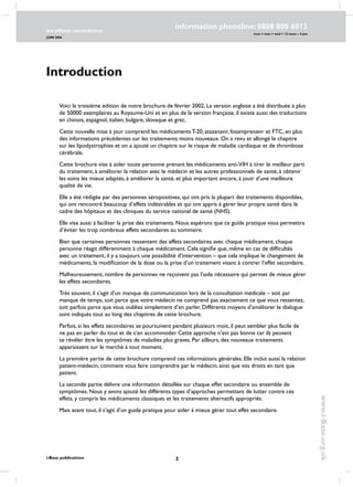 les effects secondaires
JUIN 2006
i-Base publications
information phoneline: 0808 800 6013
www.i-Base.org.uk
mon  tues  wed  12 noon – 4 pm
Introduction
Voici la troisième édition de notre brochure de février 2002. La version anglaise a été distribuée à plus
de 50000 exemplaires au Royaume-Uni et en plus de la version française, il existe aussi des traductions
en chinois, espagnol, italien, bulgare, slovaque et grec.
Cette nouvelle mise à jour comprend les médicaments T-20, atazanavir, fosamprenavir et FTC, en plus
des informations précédentes sur les traitements moins nouveaux. On a revu et allongé le chapitre
sur les lipodystrophies et on a ajouté un chapitre sur le risque de maladie cardiaque et de thrombose
cérébrale.
Cette brochure vise à aider toute personne prenant les médicaments anti-VIH à tirer le meilleur parti
du traitement, à améliorer la relation avec le médecin et les autres professionnels de santé, à obtenir
les soins les mieux adaptés, à améliorer la santé, et plus important encore, à jouir d’une meilleure
qualité de vie.
Elle a été rédigée par des personnes séropositives, qui ont pris la plupart des traitements disponibles,
qui ont rencontré beaucoup d’effets indésirables et qui ont appris à gérer leur propre santé dans le
cadre des hôpitaux et des cliniques du service national de santé (NHS).
Elle vise aussi à faciliter la prise des traitements. Nous espérons que ce guide pratique vous permettra
d’éviter les trop nombreux effets secondaires au sommaire.
Bien que certaines personnes ressentent des effets secondaires avec chaque médicament, chaque
personne réagit différemment à chaque médicament. Cela signifie que, même en cas de difficultés
avec un traitement, il y a toujours une possibilité d’intervention – que cela implique le changement de
médicaments, la modification de la dose ou la prise d’un traitement visant à contrer l’effet secondaire.
Malheureusement, nombre de personnes ne reçoivent pas l’aide nécessaire qui permet de mieux gérer
les effets secondaires.
Très souvent, il s’agit d’un manque de communication lors de la consultation médicale – soit par
manque de temps, soit parce que votre médecin ne comprend pas exactement ce que vous ressentez,
soit parfois parce que vous oubliez simplement d’en parler. Différents moyens d’améliorer le dialogue
sont indiqués tout au long des chapitres de cette brochure.
Parfois, si les effets secondaires se poursuivent pendant plusieurs mois, il peut sembler plus facile de
ne pas en parler du tout et de s’en accommoder. Cette approche n’est pas bonne car ils peuvent
se révéler être les symptômes de maladies plus graves. Par ailleurs, des nouveaux traitements
apparaissent sur le marché à tout moment.
La première partie de cette brochure comprend ces informations générales. Elle inclut aussi la relation
patient-médecin, comment vous faire comprendre par le médecin, ainsi que vos droits en tant que
patient.
La seconde partie délivre une information détaillée sur chaque effet secondaire ou ensemble de
symptômes. Nous y avons ajouté les différents types d’approches permettant de lutter contre ces
effets, y compris les médicaments classiques et les traitements alternatifs appropriés.
Mais avant tout, il s’agit d’un guide pratique pour aider à mieux gérer tout effet secondaire.
 