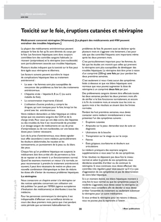les effects secondaires
JUIN 2006
30 i-Base publications
www.i-Base.org.uk
Toxicité sur le foie, éruptions cutanées et névirapine
problèmes de foie. Ils peuvent aussi se déclarer après
plusieurs mois et s’aggraver très lentement, c’est pour
cela que des contrôles fréquents sont importants même
après les deux premiers mois.
C’est particulièrement important pour les femmes, du
fait que les études ont montré que celles qui prennent
la névirapine sont plus susceptibles de développer des
troubles hépatiques. La névirapine doit être prise à raison
d’un comprimé (200mg) une fois par jour pendant les
deux premières semaines.
C’est seulement si vous n’avez aucun des symptômes
listés ci-dessous et que vos bilans hépatiques sont
normaux que vous pouvez augmenter la dose de
névirapine à un comprimé deux fois par jour.
Des prélèvements sanguins doivent être effectués toutes
les deux semaines pendant les deux premiers mois afin
de vérifier si le foie fonctionne normalement, et encore
à la fin du troisième mois, et ensuite tous les trois ou
quatre mois si les résultats se situent dans les limites
normales.
Pendant les huit premières semaines, vous devez
contacter votre médecin immédiatement si vous
présentez l’un des symptômes suivants :
•	Éruptions cutanées
•	ampoules sur la peau- demandez tout de suite un
diagnostic
•	 Ulcérations de la bouche
•	transpiration sur le visage ou sur le corps
•	fièvres
•	États grippaux, courbatures et douleurs aux
articulations
Le médecin pratiquera des examens sanguins
supplémentaires si vous avez l’un de ces symptômes.
Si les résultats ne dépassent pas deux fois le niveau
normal, et selon la gravité de vos symptômes, vous
déciderez ensemble d’arrêter ou de continuer la
névirapine. Si vous continuez, vous devez effectuer des
contrôles très réguliers pour vous assurer qu’il n’y a pas
d’aggravation de vos symptômes et pas de déterioration
de votre bilan hépatique.
Si à un moment donné, vos bilans hépatiques montent à
cinq fois le taux normal ou que les symptômes jusque là
modérés s’aggravent, vous devez cesser la névirapine. Le
médecin vous conseillera afin de décider si vous devez
arrêter l’ensemble du traitement ou seulement substituer
la névirapine pour un autre médicament.
Si vous arrêtez la névirapine pour les raisons ci-dessus,
vous ne pouvez plus la reprendre à l’avenir.
Médicament concerné: névirapine (Viramune). [La plupart des médicaments anti-VIH peuvent
entraîner des troubles hépatiques.]
La plupart des médicaments antirétroviraux peuvent
attaquer le foie du fait qu’ils sont éliminés du corps par
le foie. Les fonctions hépatiques sont donc toujours
contrôlées lors des contrôles sanguins habituels. Le
ritonavir (antiprotéase) et la névirapine (non-nucléoside)
sont particulièrement associés aux troubles hépatiques.
Plusieurs études indiquent que la toxicité sur le foie peut
être égale sous névirapine et éfavirenz.
Les facteurs suivants peuvent accroître le risque
de complications hépatiques liées au traitement
antirétroviral :
•	le sexe – les femmes sont plus susceptibles de
rencontrer des problèmes au foie lors des traitements
antirétroviraux.
•	 L’hépatite virale – hépatite A, B ou C (ou autre
maladie du foie).
•	 La consommation importante d’alcool.
•	 L’utilisation d’autres produits, y compris les
drogues, qui sont toxiques pour le foie, lorsqu’on les
prend avec les antirétroviraux.
Votre médecin demandera un bilan hépatique en même
temps que vos examens sanguins des CD4 et de la
charge virale. Pour ceux qui ont déjà connu des hépatites
ou des troubles du foie il est recommandé de procéder
à un dosage sanguin de médicaments en cas de prise
d’antiprotéases ou de non-nucléosides, car une baisse des
doses peut s’avérer nécessaire.
Lors de la prise d’antirétroviraux, vous devez signaler
tout effet secondaire à votre médecin, particulièrement
les douleurs abdominales, les nausées et les
vomissements, un jaunissement de la peau ou du blanc
des yeux.
Chaque fois qu’un problème hépatique est suspecté, le
médicament doit être arrêté afin de permettre au foie
de se reposer et de revenir à un fonctionnement normal.
Quand les examens montrent un retour à la normale, on
peut recommencer à prendre le traitement antirétroviral;
souvent, il peut être nécessaire de mettre en place une
nouvelle combinaison thérapeutique ou bien de réduire
les doses afin d’éviter de nouveaux problèmes hépatiques.
La névirapine
nous consacrons un chapitre entier à la névirapine car
des notices spéciales concernant son utilisation ont
été publiées l’an passé par l’EMEA (agence européenne
d’évaluation des médicaments) et distribuées à tous les
médecins.
Pour les personnes commençant la névirapine, il est
indispensable d’effectuer une surveillance étroite au
cours des deux premiers mois, parce que c’est pendant
cette période que surviennent habituellement les
 