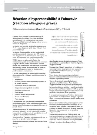 31
les effects secondaires
JUIN 2006
i-Base publications
information phoneline: 0808 800 6013
www.i-Base.org.uk
mon  tues  wed  12 noon – 4 pm
Réaction d’hypersensibilité à l’abacavir
(réaction allergique grave)
L’abacavir est un analogue nucléosidique qui agit de
façon très efficace contre leVIH. L’effet secondaire
principal associé à ce médicament est une réaction
d’hypersensibilité (réaction allergique grave) qui concerne
environ 5% des patients.
La réaction peut entraîner le décès. Le risque augmente
s’il n’y a pas un diagnostic rapide et que l’abacavir n’est
pas arrêté à temps.
La réaction d’hypersensibilité survient pendant les 6
premières semaines de traitement dans 90% des cas,
mais elle peut avoir lieu à tout moment même après une
année de traitement et sans symptômes préalables.
L’EMEA (agence européenne d’évaluation des
médicaments) a publié de nouvelles directives concernant
l’usage de l’abacavir. Elle fait état de l’étroit contrôle
médical dont cette thérapie doit être l’objet au cours des
deux premiers mois et recommande que les médecins
rencontrent les patients toutes les deux semaines
pendant ces deux premiers mois.
Il est très important que les patients soient conscients
des symptômes liés à l’abacavir avant de commencer le
traitement :
•	température
•	 éruptions cutanées- habituellement boursouflées et
de couleur différente
•	diarrhées et douleurs abdominales
•	fatigue et sensation générale de malaise
•	nausées et vomissements
•	maux de tête
•	douleurs fébriles et courbatures
•	toux et essoufflements
• Maux de gorge
ces symptômes sont très généraux et peuvent être
confondus avec ceux d’autres maladies comme la grippe,
l’angine et les infections pulmonaires, particulièrement en
période d’hiver.
Si vous rencontrez l’un de ces symptômes après avoir
commencé l’abacavir, il est très important de consulter
votre médecin immédiatement, de façon à déterminer s’il
s’agit d’une réaction d’hypersensibilité.
Si ces symptômes s’aggravent progressivement de jour en
jour, c’est un signe de réaction allergique.
Les éruptions ne sont pas présentes dans tous les cas de
réaction.
N’arrêtez pas la prise du traitement avant d’avoir
rencontré un médecin et d’avoir établi le diagnostic
d’hypersensibilité.
Si vous arrêtez l’abacavir avant d’avoir vu le médecin et
que vous présentez ces symptômes, vous ne pourrez
pas reprendre ce médicament, car il y a un danger
d’hypersensibilité.
Si une réaction allergique est diagnostiquée, alors
l’abacavir doit être arrêté tout de suite et les symptômes
devraient disparaître rapidement.
Vous ne devez jamais reprendre l’abacavir
après l’avoir arrêté en raison d’une réaction
d’hypersensibilité, car le pronostic peut être fatal.
Le taux général de mortalité due à une allergie chez les
personnes prenant l’abacavir s’élève à 0.03%- ce qui est
très peu, mais on doit malgré tout mettre l’accent sur la
nécessité d’être informé de ces symptômes.
Il est également rassurant que l’incidence des réactions
hypersensibles est resté constante et n’a pas augmenté
depuis l’autorisation de mise sur le marché (AMM) de ce
médicament.
Le taux de mortalité chez les personnes qui ont arrêté
l’abacavir à cause de symptômes d’une allergie, et qui
ont ensuite repris l’abacavir, s’élève à 4%. Ce chiffre est
très élevé et rappelle l’importance de ne pas reprendre
l’abacavir si vous pensez avoir eu un symptôme
d’hypersensibilité.
Si vous recommencez la prise d’abacavir après une
interruption de traitement programmée, vous-même et
votre médecin devez observer les mêmes précautions
que si vous preniez le traitement pour la première fois.
L’abacavir est présent dans Ziagen et Trizivir.
Médicaments concernés: abacavir (Ziagen) etTrizivir (abacavir,AZT et 3TC réunis)
Il faut absolument être averti des
symptômes liés à l’abacavir avant
de commencer le traitement.
…si vous présentez un symp-
tôme… consultez votre médecin
immédiatement. N’arrêtez pas le
médicament avant d’avoir consulté
le médecin…
 