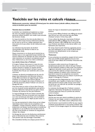 les effects secondaires
JUIN 2006
32 i-Base publications
www.i-Base.org.uk
Toxicités sur les reins et calculs rénaux
Toxicités dues au tenofovir
Le ténofovir est métabolisé principalement au niveau
des reins. Les analyses sanguines ordinaires chez les
personnes utilisant ténofovir vont révéler toute anomalie
des fonctions rénales.
Le risque de toxicité sur les reins est plus élevé si on
utilise en même temps d’autres médicaments éliminés
par les reins ou qu’on en a utilisés auparavant.Vous
serez avertis de ne pas utiliser de tels médicaments avec
ténofovir.
Les indications de prescription de ténofovir
recommandent d’en diminuer la dose en cas
d’insuffisance rénale.
Depuis récemment on se doute que la toxicité due au
ténofovir peut se voir augmentée lorsque ténofovir est
associé à didanosine. En attendant de mieux comprendre
cette interaction, on ne prescrit normalement pas ces
deux médicaments au sein d’une même combinaison.
Les calculs rénaux dus a l’indinavir
A l’origine, l’indinavir était prescrit à raison de trois
fois par jour et à jeun, mais aujourd’hui il est presque
toujours associé au ritonavir. Le ritonavir permet
d’augmenter les taux d’indinavir de façon à pouvoir
le prendre deux fois par jour seulement, avec ou sans
nourriture.
L’indinavir est éliminé principalement par les reins (la
plupart des médicaments sont filtrés par le foie) et
un des effets secondaires est l’apparition de cristaux
d’indinavir au niveau des reins. Environ 20% des
personnes ont enregistré des cristaux d’indinavir, et 4
à 10% des personnes utilisant l’indinavir ont connu un
blocage des reins.
Il faut donc boire au moins un litre et demi d’eau par
jour (ou six grands verres), spécialement juste après la
prise du médicament. Cela permet aux petits cristaux
d’indinavir de traverser les reins plus facilement.
Le risque de blocage est lié aux niveaux sommets des
taux d’indinavir. Si les taux du produit sont trop élevés
ou si vous ne buvez pas assez d’eau, une accumulation
de cristaux forment alors un dépôt qui peut causer un
blocage.
Ce n’est pas exactement la même chose qu’une colique
néphrétique (calcul rénal), mais les symptômes sont
semblables : crampes d’estomac, douleurs à la vessie, et
évidemment une douleur sourde qui peut se transformer
rapidement en une souffrance très vive dans le bas du
dos. Des urines foncées ou contenant du sang peuvent
indiquer des coliques.
Un blocage des reins est très douloureux, extrêmement
grave et demande des soins immédiats. Non traité, les
reins peuvent subir des dommages irréversibles.
Des antécédents familiaux de coliques peuvent être un
Médicaments concernés: indinavir (Crixivan) pour les calculs rénaux (calculs: cailloux, rénaux: des
reins) et ténofovir pour les toxicités
facteur de risque et nécessitent la prise augmentée de
boissons.
Si vous prenez 400mg d’indinavir avec 400mg de ritonavir
deux fois par jour, vous aurez des taux plus faibles
d’indinavir et boire 1.5 litre d’eau suffit.
Si vous utilisez des doses plus importantes d’indinavir
(habituellement 800 ou 600mg) avec des doses plus
faibles de ritonavir (100 à 200mg) alors vous aurez des
taux d’indinavir plus élevés et vous devrez veiller à une
hydratation plus importante.
Par temps chaud et après l’exercice, augmentez encore
plus votre hydratation en eau. Le thé, le café et l’alcool
entraînent une déshydratation: ne les comptez pas
comme de l’eau.
Traitement
Si vous présentez ces symptômes, essayez de boire autant
d’eau que possible (essayez également de vous tenir
droit et de rester debout afin de faciliter l’évacuation des
cristaux).
Les boissons acides comme le jus d’orange ou de
pamplemousse peuvent être utiles du fait que l’indinavir
est plus facilement soluble en milieu acide. Si les douleurs
s’aggravent, demandez conseil auprès de votre médecin
ou au service des urgences. Lorsque vous arrivez à
l’hôpital, expliquez au médecin votre traitement actuel
peut être la cause de vos symptômes. Les examens
radiologiques ordinaires pour les coliques ne peuvent pas
déceler un blocage lié à l’indinavir.
Le blocage peut être diagnostiqué par une urographie
intraveineuse -pour laquelle on injecte dans le sang une
faible quantité de solution iodée, ensuite suivie toutes
les heures par une radio afin de contrôler son passage à
travers votre corps.
Le traitement des blocages liés à l’indinavir consiste à
augmenter l’absorption de liquides (en intraveineuse et
en buvant beaucoup d’eau) et à prendre des calmants
contre la douleur.
Reprise de l’indinavir
Une fois que vous avez résolu le problème, la reprise de
l’indinavir est sans danger- surtout si ce traitement vous
réussissait bien – mais veillez à boire suffisamment d’eau.
Il est fortement recommandé de vérifier les taux sanguins
d’indinavir, particulièrement si vous prenez l’indinavir avec
le ritonavir (cf. les dosages sanguins de médicaments page
9).
 