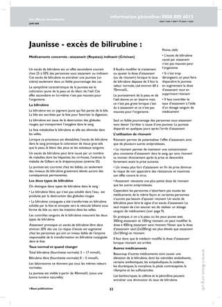 33
les effects secondaires
JUIN 2006
i-Base publications
information phoneline: 0808 800 6013
www.i-Base.org.uk
mon  tues  wed  12 noon – 4 pm
Jaunisse - excès de bilirubine :
Médicaments concernés : atazanavir (Reyataz); indinavir (Crixivan)
Un excès de bilirubine est un effet secondaire courant
chez 25 à 50% des personnes sous atazanavir ou indinavir.
Cet excès de bilirubine va entraîner une jaunisse (un
ictère) seulement dans un faible pourcentage des cas.
Le symptôme caractéristique de la jaunisse est la
coloration jaune de la peau et du blanc de l’œil. Cet
effet secondaire en lui-même n’est pas mauvais pour
l’organisme.
La bilirubine
La bilirubine est un pigment jaune qui fait partie de la bile.
La bile est secrétée par le foie pour favoriser la digestion.
La bilirubine est issue de la destruction des globules
rouges, qui transportent l’oxygène dans le sang.
Le foie métabolise la bilirubine et elle est éliminée dans
les selles.
Lorsque ce processus est déstabilisé, l’excès de bilirubine
dans le sang provoque la coloration de tissus gras tels
que la peau, le blanc des yeux et les vaisseaux sanguins.
Un excès de bilirubine peut être causé par un nombre
de maladies dont les hépatites, les cirrhoses, l’anémie, la
maladie de Gilbert et la drépanocytose (anémie SS).
La jaunisse est courante chez les bébés, où seulement
des niveaux de bilirubine gravement élevés auront des
conséquences permanentes.
Les deux types de bilirubine
On distingue deux types de bilirubine dans le sang :
• La bilirubine libre, qui n’est pas soluble dans l’eau, est
produite par la destruction des globules rouges
• La bilirubine conjuguée a été transformée en bilirubine
soluble par le foie et envoyée vers la vésicule biliaire sous
forme de bile ou vers les intestins dans les selles.
Les contrôles sanguins de la bilirubine mesurent les deux
types de bilirubine.
Atazanavir provoque un excès de bilirubine libre dans
environ 30% des cas. Le risque d’excès est augmenté
chez les personnes qui ont un niveau faible de l’enzyme
responsable de la transformation en bilirubine conjuguée
dans le foie.
Taux normal et quand changer
Total bilirubine (fourchette normale) 3 – 17 mmol/L.
Bilirubine libre (fourchette normale) 0 – 3 mmol/L.
Les laboratoires ne donnent pas tous les mêmes valeurs
normales.
La jaunisse est visible à partir de 40mmol/L (sous une
bonne lumière naturelle).
Points clefs:
• L’excès de bilirubine
causé par atazanavir
n’est pas mauvais pour
l’organisme
• Si c’est trop
dérangeant, on peut faire
disparaître la jaunisse
en augmentant la dose
d’atazanavir tout en
supprimant ritonavir
• Il faut contrôler le
taux d’atazanavir à l’aide
d’un dosage sanguin de
médicament
Il faudra modifier le traitement
ou ajuster la dose d’atazanavir
(ou de ritonavir) lorsque le taux
de bilirubine dépasse de 5 fois la
valeur normale, càd environ 60 à
70mmol/L.
Le jaunissement de la peau et de
l’œil donne un air bizarre mais
ce n’est pas grave lorsque c’est
du à atazanavir et ce n’est pas
mauvais pour l’organisme.
Seul un faible pourcentage des personnes sous atazanavir
vont devoir l’arrêter à cause d’une jaunisse. La jaunisse
disparaît en quelques jours après l’arrêt d’atazanavir.
L’utilisation de ritonavir
Ritonavir permet de potentialiser l’effet d’atazanavir, ainsi
que de plusieurs autres antiprotéases.
• Le ritonavir permet de maintenir une concentration
plus constante d’atazanavir dans le sang, qui sans ritonavir
va monter directement après la prise et descendre
fortement avant la prise suivante.
• Un niveau plus fort d’atazanavir en fin de prise diminue
le risque de voir apparaître des résistances et maximise
son effet contre le virus.
• Atazanavir nécessite une plus petite dose de ritonavir
que les autres antiprotéases.
Cependant les personnes n’absorbent pas toutes les
médicaments de la même façon et certaines personnes
n’auront pas besoin d’ajouter ritonavir. Un excès de
bilirubine peut être le signe d’un excès d’atazanavir. Le
seul moyen de s’en assurer est de réaliser un dosage
sanguin de médicament (voir page 9).
En pratique, si on a la peau ou les yeux jaunes avec
300mg atazanavir et 100mg ritonavir, on peut modifier la
dose à 400mg atazanavir sans ritonavir. Noter que la dose
d’atazanavir seul (2x200mg) est plus élevée que atazanavir
(2x150mg) et ritonavir.
Il faut donc que le médecin modifie la dose d’atazanavir
lorsque ritonavir est arrêté.
Autres médicaments
Beaucoup d’autres médicaments vont causer une
élévation de la bilirubine, dont les stéroïdes anabolisants,
certains antibiotiques, les antipaludiques, la codéine,
les diurétiques, la morphine, la pilule contraceptive, la
rifampine et les sulfonamides.
Les barbituriques, la caféine et la pénicilline peuvent
entraîner une diminution du taux de bilirubine.
 