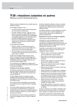 les effects secondaires
JUIN 2006
34 i-Base publications
www.i-Base.org.uk
T-20 : réactions cutanées et autres
Médicament concerné :T-20 (enfuvirtide, Fuzeon)
T-20 est le premier médicament de la nouvelle classe des
inhibiteurs d’entrée.
Les avantages principaux en sont :
• 	 une activité antivirale contre lesVIH multirésistants
aux autres classes de médicaments
• 	 le premier ‘inhibiteur d’entrée’ ; il agit sur le virus
avant son entrée dans la cellule CD4 alors que les
autres médicaments (nucléosides, non-nucléosidiques
et antiprotéases) agissent sur les CD4 déjà envahis
par leVIH. Les effets secondaires tels que la
toxicité sur la mitochondrie et les lipodystrophies
ne devraient en principe pas se produire avec les
inhibiteurs d’entrée.
Les inconvénients principaux :
• 	 T-20 doit s’utiliser en association avec d’autres
médicaments actifs sur le virus sinon l’effet est de
courte durée et les résistances apparaissent.
• 	 Pas de formulation par voie orale. Le T-20 se prend
en injection sous-cutanée (sous la peau, pas dans une
veine, ni dans un muscle).
Du fait de ses avantages certains et de son action
vitale sur les personnes en échec thérapeutique avec
résistances multiples et faible numération CD4, et aussi
des difficultés de prise en charge de l’injection, nous
consacrons plusieurs pages à T-20.
Les commentaires et les suggestions ci-dessous sont
extraits de témoignages de personnes utilisatrices de T-20
en réussite de traitement.
L’injection et les réactions cutanées
Les injections provoquent des inflammations au niveau
des sites d’injection presque chez tout le monde sous
T-20. Cela oblige une interruption de traitement dans
moins de 5% des cas.
Il s’agit de légères douleurs et de plaques rouges,
de petites boules et de kystes parfois associés à des
démangeaisons. Chez 75% des gens, ces réactions durent
une semaine au plus.
Ces réactions le plus souvent légères sont diminuées
par une bonne prise en charge de l’injection expliquée
ci-dessous.
On ne peut prédire la gravité de la réaction et cela
va varier chez une même personne. La réaction est
imprévisible même en observant la meilleure préparation
et prise en charge de l’injection, du à certains facteurs
hors de notre contrôle.
Les informations et conseils ci-dessous présentent un
résumé des stratégies qui visent à limiter le risque de
réaction.
Le fabricant (laboratoire Roche) a produit un matériel
de soutien que chaque personne va recevoir, avec les
explications d’un infirmier, avant de commencer les
injections de T-20.
Le matériel comprend un manuel explicatif, un infirmier
pour instructeur (soit un infirmier hospitalier), une
cassette vidéo et des numéros de téléphone de
personnes utilisant T-20.
Préparation et la prise en charge de l’injection
T-20 se prend en deux prises par jour.
Une étude sur une prise unique par jour a montré
une efficacité moindre que deux prises par jour. La
concentration de médicament après 24 heures était trop
faible et augmentait donc le risque d’échec et celui de
développer des résistances au T-20.
Cependant on peut préparer les deux doses en même
temps chaque jour et conserver la seconde dose au
réfrigérateur jusqu’à utilisation.
• 	 Réserver environ une heure pour la préparation,
surtout au début, pour ne pas se presser.
• 	 Bien se laver les mains avant de commencer la
préparation et ne rien toucher d’autre que le
nécessaire.
• 	 Ne pas toucher l’aiguille ni le capuchon des flacons
après les avoir aseptisés avec l’alcool.
• 	 Préparer une surface de travail propre et dégagée,
utiliser le tapis de préparation.
• 	 Disposer tout le matériel sur le tapis et vérifier que
rien n’ait été déjà ouvert.
• 	 Utiliser seulement l’eau stérilisée pour la dissolution
du T-20, jamais l’eau en bouteille ni l’eau du robinet.
• 	 Respecter toujours les quantités prescrites. Prendre
son temps pour tirer l’eau dans la seringue, injecter
dans le flacon de biais de façon à ce que l’eau coule le
long de la paroi interne jusque dans la poudre.
• 	 Tapoter doucement le flacon pour commencer
la dissolution. Laisser reposer jusqu’à dissolution
complète, 45 minutes au plus.
• 	 Ne pas agiter le flacon car cela va faire mousser le
mélange et il faudra plus longtemps au produit pour
se résorber.
Lorsque la dissolution est complète, le mélange est clair.
Il ne faut pas qu’il reste de la poudre sur les parois du
flacon, auquel cas le mélange ne peut pas être utilisé.
Il ne faut pas non plus qu’il y ait de la mousse ni des
bulles d’air, auquel cas il faut attendre plus longtemps.
 