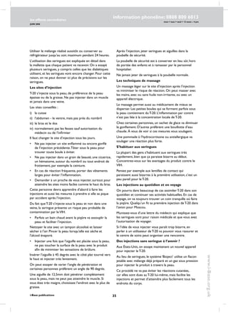 35
les effects secondaires
JUIN 2006
i-Base publications
information phoneline: 0808 800 6013
www.i-Base.org.uk
mon  tues  wed  12 noon – 4 pm
Utiliser le mélange réalisé aussitôt ou conserver au
réfrigérateur jusqu’au soir, maximum pendant 24 heures.
L’utilisation des seringues est expliquée en détail dans
la mallette que chaque patient va recevoir. On a essayé
plusieurs seringues, y compris celles que les diabétiques
utilisent, et les seringues vont encore changer. Pour cette
raison, on ne peut donner ici plus de précisions sur les
seringues.
Les sites d’injection
T-20 s’injecte sous la peau, de préférence de la peau
épaisse ou de la graisse. Ne pas injecter dans un muscle
et jamais dans une veine.
Les sites conseillés :
i) 	 la cuisse
ii) 	l’abdomen - le ventre, mais pas près du nombril
iii) 	le bras et le dos
iv) 	normalement pas les fesses sauf autorisation du
médecin ou de l’infirmier
Il faut changer le site d’injection tous les jours.
• 	 Ne pas injecter un site enflammé ou encore gonflé
de l’injection précédente.Tâter sous la peau pour
trouver toute boule à éviter.
• 	 Ne pas injecter dans un grain de beauté, une cicatrice,
un hématome, autour du nombril ou tout endroit de
frottement, par exemple la ceinture.
• 	 En cas de réaction fréquente, porter des vêtements
larges pour éviter l’inflammation.
• 	 Demander à un proche de vous injecter, surtout pour
atteindre les sites moins faciles comme le haut du bras.
Cette personne devra apprendre d’abord à faire les
injections et aussi les mesures à prendre si elle se pique
par accident après l’injection.
Du fait que T-20 s’injecte sous la peau et non dans une
veine, la seringue présente un risque peu probable de
contamination par leVIH.
• 	 Parfois un bain chaud avant la piqûre va assouplir la
peau et faciliter l’injection.
Nettoyer le site avec un tampon alcoolisé et laisser
sécher à l’air. Pincer la peau lorsqu’elle est sèche et
l’alcool évaporé.
• 	 Injecter une fois que l’aiguille est placée sous la peau,
ne pas toucher la surface de la peau avec le produit
afin de minimiser les sensations de brûlure.
Insérer l’aiguille à 45 degrés avec le côté plat tourné vers
le haut et injecter très lentement.
On peut essayer de varier l’angle de pénétration et
certaines personnes préfèrent un angle de 90 degrés.
Une aiguille de 12,5mm doit pénétrer complètement
sous la peau, mais ne peut pas atteindre le muscle. Si
vous êtes très maigre, choisissez l’endroit avec le plus de
graisse.
Après l’injection, jeter seringues et aiguilles dans la
poubelle de sécurité.
La poubelle de sécurité est à conserver en lieu sûr, hors
de portée des enfants et à ramasser par le personnel
hospitalier.
Ne jamais jeter de seringues à la poubelle normale.
Les techniques de massage
Un massage léger sur le site d’injection après l’injection
va minimiser le risque de réaction. On peut masser avec
les mains, avec ou sans huile non-irritante, ou avec un
appareil électrique.
Le massage permet aussi au médicament de mieux se
disperser. Les petites boules qui se forment parfois sous
la peau contiennent du T-20. L’inflammation par contre
n’est pas liée à la concentration locale de T-20.
Chez certaines personnes, un sachet de glace va diminuer
le gonflement. D’autres préfèrent une bouillotte d’eau
chaude. À vous de voir si ces mesures vous soulagent.
Une pommade à l’hydrocortisone ou antiallergique va
soulager une réaction plus forte.
S’habituer aux seringues
La plupart des gens s’habituent aux seringues très
rapidement, bien que ça paraisse bizarre au début.
Concentrez-vous sur les avantages du produit contre le
VIH.
Pensez par exemple aux lentilles de contact qui
paraissent aussi bizarres à la première utilisation, c’est un
peu pareil pour le T-20.
Les injections au quotidien et en voyage
On pourra dans beaucoup de cas assimiler T-20 dans son
quotidien et continuer ses activités habituelles. En cas de
voyage, on va toujours trouver un coin tranquille où faire
la piqûre. Quelqu’un fit sa première injection de T-20 dans
l’avion pour Moscou.
Munissez-vous d’une lettre du médecin qui explique que
les seringues sont pour raison médicale et que vous avez
l’autorisation de voyager.
Si l’idée de vous injecter vous paraît trop bizarre, en
parler à un utilisateur de T-20 va pouvoir vous rassurer et
le centre de soins peut organiser une rencontre.
Des injections sans seringue à l’avenir ?
Aux États-Unis, on essaye maintenant un nouvel appareil
pour injecter le T-20.
Au lieu de seringues, le système ‘Bioject’ utilise un flacon
jetable avec mélange déjà préparé et un gaz sous pression
pour injecter le produit à travers la peau.
Ce procédé ne va pas éviter les réactions cutanées,
car elles sont dues au T-20 lui-même, mais facilite les
injections et permet d’atteindre plus facilement tous les
endroits du corps.
 