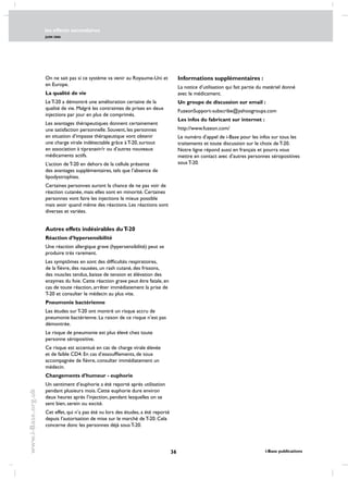 les effects secondaires
JUIN 2006
36 i-Base publications
www.i-Base.org.uk
On ne sait pas si ce système va venir au Royaume-Uni et
en Europe.
La qualité de vie
Le T-20 a démontré une amélioration certaine de la
qualité de vie. Malgré les contraintes de prises en deux
injections par jour en plus de comprimés.
Les avantages thérapeutiques donnent certainement
une satisfaction personnelle. Souvent, les personnes
en situation d’impasse thérapeutique vont obtenir
une charge virale indétectable grâce à T-20, surtout
en association à tipranavir/r ou d’autres nouveaux
médicaments actifs.
L’action de T-20 en dehors de la cellule présente
des avantages supplémentaires, tels que l’absence de
lipodystrophies.
Certaines personnes auront la chance de ne pas voir de
réaction cutanée, mais elles sont en minorité. Certaines
personnes vont faire les injections le mieux possible
mais avoir quand même des réactions. Les réactions sont
diverses et variées.
Autres effets indésirables duT-20
Réaction d’hypersensibilité
Une réaction allergique grave (hypersensibilité) peut se
produire très rarement.
Les symptômes en sont des difficultés respiratoires,
de la fièvre, des nausées, un rash cutané, des frissons,
des muscles tendus, baisse de tension et élévation des
enzymes du foie. Cette réaction grave peut être fatale, en
cas de toute réaction, arrêter immédiatement la prise de
T-20 et consulter le médecin au plus vite.
Pneumonie bactérienne
Les études sur T-20 ont montré un risque accru de
pneumonie bactérienne. La raison de ce risque n’est pas
démontrée.
Le risque de pneumonie est plus élevé chez toute
personne séropositive.
Ce risque est accentué en cas de charge virale élevée
et de faible CD4. En cas d’essoufflements, de toux
accompagnée de fièvre, consulter immédiatement un
médecin.
Changements d’humeur - euphorie
Un sentiment d’euphorie a été reporté après utilisation
pendant plusieurs mois. Cette euphorie dure environ
deux heures après l’injection, pendant lesquelles on se
sent bien, serein ou excité.
Cet effet, qui n’a pas été vu lors des études, a été reporté
depuis l’autorisation de mise sur le marché de T-20. Cela
concerne donc les personnes déjà sous T-20.
Informations supplémentaires :
La notice d’utilisation qui fait partie du matériel donné
avec le médicament.
Un groupe de discussion sur email :
FuzeonSupport-subscribe@yahoogroups.com
Les infos du fabricant sur internet :
http://www.fuzeon.com/
Le numéro d’appel de i-Base pour les infos sur tous les
traitements et toute discussion sur le choix de T-20.
Notre ligne répond aussi en français et pourra vous
mettre en contact avec d’autres personnes séropositives
sous T-20.
 