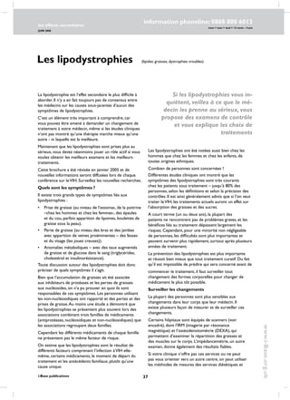37
les effects secondaires
JUIN 2006
i-Base publications
information phoneline: 0808 800 6013
www.i-Base.org.uk
mon  tues  wed  12 noon – 4 pm
La lipodystrophie est l’effet secondaire le plus difficile à
aborder. Il n’y a en fait toujours pas de consensus entre
les médecins sur les causes sous-jacentes d’aucun des
symptômes de lipodystrophies.
C’est un élément très important à comprendre, car
vous pouvez être amené à demander un changement de
traitement à votre médecin, même si les études cliniques
n’ont pas montré qu’une thérapie marche mieux qu’une
autre - ni laquelle est la meilleure.
Maintenant que les lipodystrophies sont prises plus au
sérieux, vous devez néanmoins jouer un rôle actif si vous
voulez obtenir les meilleurs examens et les meilleurs
traitements.
Cette brochure a été révisée en janvier 2005 et de
nouvelles informations seront diffusées lors de chaque
conférence sur leVIH. Surveillez les nouvelles recherches.
Quels sont les symptômes ?
Il existe trois grands types de symptômes liés aux
lipodystrophies :
• 	 Prise de graisse (au niveau de l’estomac, de la poitrine
–chez les hommes et chez les femmes-, des épaules
et du cou, parfois apparition de lipomes, boulettes de
graisse sous la peau).
• 	 Perte de graisse (au niveau des bras et des jambes
avec apparition de veines proéminentes – des fesses
et du visage (les joues creuses)).
• 	 Anomalies métaboliques – avec des taux augmentés
de graisse et de glucose dans le sang (triglycérides,
cholestérol et insulinorésistance).
Toute discussion autour des lipodystrophies doit donc
préciser de quels symptômes il s’agit.
Bien que l’accumulation de graisses ait été associée
aux inhibiteurs de protéases et les pertes de graisses
aux nucléosides, on n’a pu prouver en quoi ils sont
responsables de ces symptômes. Les personnes utilisant
les non-nucléosidiques ont rapporté et des pertes et des
prises de graisse.Au moins une étude a démontré que
les lipodystrophies se présentent plus souvent lors des
associations combinant trois familles de médicaments
(antiprotéases, nucléosidiques et non-nucléosidiques) que
les associations regroupant deux familles.
Cependant les différents médicaments de chaque famille
ne présentent pas le même facteur de risque.
On estime que les lipodystrophies sont le résultat de
différents facteurs comprenant l’infection àVIH elle-
même, certains médicaments, le moment de départ du
traitement et les antécédents familiaux, plutôt qu’une
cause unique.
Les lipodystrophies ont été notées aussi bien chez les
hommes que chez les femmes et chez les enfants, de
toutes origines ethniques.
Combien de personnes sont concernées ?
Différentes études cliniques ont montré que les
symptômes des lipodystrophies sont très courants
chez les patients sous traitement – jusqu’à 80% des
personnes, selon les définitions et selon la précision des
contrôles. Il est ainsi généralement admis que si l’on veut
traiter leVIH, les traitements actuels auront un effet sur
l’absorption des graisses et des sucres.
A court terme (un ou deux ans), la plupart des
patients ne rencontrent pas de problèmes graves, et les
bénéfices liés au traitement dépassent largement les
risques. Cependant, pour une minorité non négligeable
de personnes, les difficultés sont plus importantes et
peuvent survenir plus rapidement, surtout après plusieurs
années de traitement.
La prévention des lipodystrophies est plus importante
et réussit bien mieux que tout traitement curatif. Du fait
qu’il est impossible de prédire qui sera concerné avant de
commencer le traitement, il faut surveiller tout
changement des formes corporelles pour changer de
médicament le plus tôt possible.
Surveiller les changements
La plupart des personnes sont plus sensibles aux
changements dans leur corps que leur médecin. Il
existe plusieurs façon de mesurer et de surveiller ces
changements.
Certains hôpitaux sont équipés de scanners (voir
encadré), dont l’IRM (imagerie par résonance
magnétique) et l’ostéodensitométrie (DEXA), qui
permettent d’examiner la répartition des graisses et
des muscles sur le corps. L’impédancemétrie, un autre
examen, donne également des résultats fiables.
Si votre clinique n’offre pas ces services ou ne peut
pas vous orienter vers un autre centre, on peut utiliser
les méthodes de mesures des services diététiques et
Les lipodystrophies (lipides: graisses, dystrophies: troubles)
Si les lipodystrophies vous in-
quiètent, veillez à ce que le mé-
decin les prenne au sérieux, vous
propose des examens de contrôle
et vous explique les choix de
traitements
 