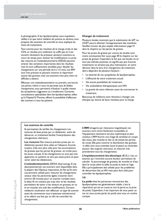 les effects secondaires
JUIN 2006
38 i-Base publications
www.i-Base.org.uk
la photographie. Si les lipodystrophies vous inquiètent,
veillez à ce que votre médecin les prenne au sérieux, vous
propose des examens de contrôle et vous explique les
choix de traitements.
Tout comme pour les résultats de la charge virale et des
CD4, un résultat pris isolément ne suffit pas, et il est
souvent nécessaire de pratiquer plusieurs examens au
cours du temps pour évaluer les modifications. La prise
des mesures et l’ostéodensitométrie (DEXA) peuvent
amener des variations importantes dans les résultats
mais ils sont suffisamment sensibles pour déceler les
changements sur une période de 6 à 12 mois. Les IRM
sont très précises et peuvent montrer la répartition
exacte des graisses, mais ces examens sont plus chers et
difficiles à obtenir.
Effectuer une ostéodensitométrie ou prendre une bonne
une photo, même si vous ne percevez que de faibles
changements, vous permettra d’évaluer à quelle vitesse
les symptômes s’aggravent ou s’améliorent. Certaines
consultations spécialisées dans les lipodystrophies, telles
qu’à l’hôpital St Thomas, offrent la possibilité d’effectuer
des scanners à tous les patients.
Les examens de contrôle
Ils permettent de vérifier les changements. Les
mesures de base prises par un diététicien  avant de
démarrer un traitement facilite l’interprétation des
changements ultérieurs.
Les mesures: Des mesure précises prises par un
diététicien peuvent être utiles en l’absence d’autres
moyens. Cela sera plus utile pour les accumulations
de graisses que les pertes de graisses -et inutile pour
les joues creuses. Si les changements ne sont pas très
apparents, ce système ne sera pas assez précis et peut
varier selon les diététiciens.
L’ostéodensitométrie (DEXA (dual energy X-ray
absorptiometry)): ces scanners sont disponibles dans
la plupart des hôpitaux importants, du fait qu’ils sont
couramment utilisés pour mesurer les changements
osseux chez les personnes âgées. L’examen dure
environ 20 minutes pour un scanner complet (sans
la tête). Ils ne coûtent pas trop cher et les résultats
permettent de savoir si les teneurs en graisses, en os
et en muscles ont subi des modifications. Certains
médecins voudraient voir effectuer ce type de scanner
avant de commencer tout traitement antirétroviral
et le refaire une fois par an afin de contrôler les
changements.
L’IRM (imagerie par résonance magnétique): ces
scanners sont moins facilement accessibles et
l’équipement nécessaire est plus sophistiqué et plus
coûteux. L’IRM fournit une image de synthèse en coupe
des tissus, des muscles et des os de toutes les parties
du corps. Elle peut montrer la distribution des graisses
-si elles sont sous-cutanées (sous la peau) ou viscérales
(autour des organes centraux)- et mesurer très
précisément tous les changements.
L’impédancemétrie bio-électrique (B.I.E.): c’est un
examen qui n’entraîne aucune douleur permettant de
calculer le pourcentage de graisses, de muscles et d’eau
dans le corps selon la taille, le poids, le sexe et l’age.
Elle a principalement été utilisée pour les problèmes
de dénutrition liés auVIH mais peut être utile pour
contrôler les lipodystrophies.
NB :
Le poids chez les personnes rencontrant des
lipodystrophies est généralement stable -c’est la
répartition qui est en cause et non la perte ou la prise
de poids. Cependant, il est important de vous peser au
cas où vous auriez perdu du poids sans vous en rendre
compte.
Changer de traitement
Plusieurs études montrent que la substitution de d4T ou
d’AZT pourra éliminer l’amaigrissement des membres.
Veuillez trouver de plus amples informations page 41
dans le chapitre sur les pertes de graisse.
Pour les prises de graisse par contre, les études sont
moins concluantes.Voir aussi page 40 le chapitre sur les
prises de graisse. Cependant, le fait que ces études ne se
sont pas avérées positives, ne signifie pas que d’autres
traitements ne seraient pas plus intéressants -et votre
décision dans le sens d’un changement de traitement
devra dépendre de plusieurs facteurs :
• 	 La sévérité de vos symptômes de lipodystrophies.
• 	 L’efficacité de votre traitement actuel.
• 	 Vos autres possibilités de traitement.
• 	 Vos antécédents thérapeutiques anti-VIH.
• 	 La gravité de votre infection avant de commencer le
	 traitement.
Beaucoup de médecins sont réticents à changer une
thérapie qui donne de bons résultats pour la charge
 