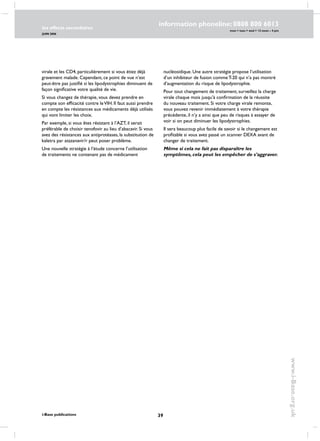 39
les effects secondaires
JUIN 2006
i-Base publications
information phoneline: 0808 800 6013
www.i-Base.org.uk
mon  tues  wed  12 noon – 4 pm
virale et les CD4, particulièrement si vous étiez déjà
gravement malade. Cependant, ce point de vue n’est
peut-être pas justifié si les lipodystrophies diminuent de
façon significative votre qualité de vie.
Si vous changez de thérapie, vous devez prendre en
compte son efficacité contre leVIH. Il faut aussi prendre
en compte les résistances aux médicaments déjà utilisés
qui vont limiter les choix.
Par exemple, si vous êtes résistant à l’AZT, il serait
préférable de choisir tenofovir au lieu d’abacavir. Si vous
avez des résistances aux antiprotéases, la substitution de
kaletra par atazanavir/r peut poser problème.
Une nouvelle stratégie à l’étude concerne l’utilisation
de traitements ne contenant pas de médicament
nucléosidique. Une autre stratégie propose l’utilisation
d’un inhibiteur de fusion comme T-20 qui n’a pas montré
d’augmentation du risque de lipodystrophie.
Pour tout changement de traitement, surveillez la charge
virale chaque mois jusqu’à confirmation de la réussite
du nouveau traitement. Si votre charge virale remonte,
vous pouvez revenir immédiatement à votre thérapie
précédente, il n’y a ainsi que peu de risques à essayer de
voir si on peut diminuer les lipodystrophies.
Il sera beaucoup plus facile de savoir si le changement est
profitable si vous avez passé un scanner DEXA avant de
changer de traitement.
Même si cela ne fait pas disparaître les
symptômes, cela peut les empêcher de s’aggraver.
 
