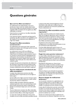 les effects secondaires
JUIN 2006
 i-Base publications
www.i-Base.org.uk
à chaque produit. Elle comprend également d’autres
informations utiles telles que la meilleure façon de
prendre le médicament, les interactions possibles avec
d’autres médicaments, etc.
Comment les effets secondaires sont-ils
répertoriés ?
Au départ, quand les produits sont à l’étude, tous les
effets sont enregistrés séparément, même si seulement
quelques personnes les ressentent et même si un lien
direct avec le produit étudié n’est pas sûr. Cela signifie
que sur la notice, on trouve habituellement une longue
liste d’effets secondaires possibles.
En général la notice donne de plus amples
renseignements sur les effets secondaires graves et ceux
qui surviennent le plus fréquemment.
Si certains effets apparaissent après la mise sur le
marché, comme les lipodystrophies, la notice ne contient
pas encore cette information mais sera modifiée
ultérieurement.
S’agit-il de votre premier traitement ?
Le risque d’effets indésirables peut provoquer une
réelle inquiétude lors du premier traitement contre le
VIH. Il est utile d’apprendre à connaître les risques pour
chaque médicament avant de choisir votre combinaison
thérapeutique.
Demandez les informations sur chacun de ces
médicaments, les effets secondaires possibles et leur
fréquence. Par exemple, quel est le pourcentage de
personnes rencontrant ces effets et quelle est leur
gravité ?
Parfois la clinique va vous demander de participer à
une étude sur les effets secondaires des différentes
combinaisons: ces recherches sont importantes pour
pouvoir définir leur ampleur.
Peut-on changer de médicament
facilement ?
Lors du premier traitement, il y a généralement une
certaine souplesse quant au choix de départ et aux
changements ultérieurs éventuels qui permettent
d’établir la combinaison qui vous convient le mieux.
Il existe déjà 18 médicaments autorisés contre leVIH,
et même si on ne peut pas tous les associer, il y a de
nombreux choix quant à la façon de les utiliser. Si vous
trouvez certains produits difficilement tolérables, vous
pouvez les substituer par un autre.
Souvent on ne donne pas le choix au patient lors du
commencement du traitement. Cependant, moins vous
Que sont les effets secondaires ?
Les médicaments sont expérimentés et mis sur le
marché pour lutter contre des maladies déterminées.
Tous les autres effets qu’ils peuvent produire sur le corps
s’appellent effets secondaires. On les appelle aussi effets
indésirables ou toxicités.
Cette brochure se concentre sur les effets indésirables
des traitements anti-VIH.
Il est important de bien comprendre que beaucoup de
symptômes des effets secondaires sont semblables à ceux
des maladies. Or les traitements seront différents s’il
s’agit d’une maladie. 
Pourquoi les effets secondaires
surviennent-ils ?
Les médicaments sont conçus pour lutter contre des
maladies particulières mais ils dérangent parfois les autres
fonctions du corps humain.
Les médicaments contre leVIH sont difficiles à
développer et tout produit mis sur le marché doit
d’abord subir de nombreuses expérimentations visant à
en minimiser la toxicité. Souvent le développement de
médicaments très prometteurs est abandonné à cause
de problèmes de toxicité. L’objectif reste toujours de
développer des produits plus sûrs, mieux tolérés et de
meilleure qualité.
La plupart des personnes séropositives, des médecins et
des chercheurs reconnaissent que les produits actuels
sont loin d’être parfaits, mais on espère qu’à l’avenir les
nouveaux médicaments seront plus faciles à supporter.
Tous les médicaments entraînent-ils des
effets secondaires ?
La plupart des médicaments entraînent des effets
secondaires. dans la majorité des cas, ils sont légers et
faciles à gérer.
Certains effets sont si légers qu’on les remarque à peine.
D’autres fois, ils concernent seulement un petit nombre
de personnes utilisant le médicament.
Parfois les effets secondaires deviennent apparents
seulement après leur mise sur le marché, lorsqu’un plus
grand nombre de personnes utilise le médicament et
pendant une durée plus longue qu’au cours des études
initiales.
Tous les médicaments entraînent des effets indésirables,
mais les personnes sous médicament ne rencontrent pas
toutes les mêmes effets au même degré de gravité.
La notice dans la boîte de médicament dresse la liste
complète de tous les effets secondaires possibles associés
Questions générales
 