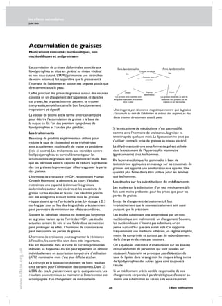 les effects secondaires
JUIN 2006
40 i-Base publications
www.i-Base.org.uk
Accumulation de graisses
Médicament concerné : nucléosidiques, non
nucléosidiques et antiprotéases
L’accumulation de graisses abdominales associée aux
lipodystrophies se situe en général au niveau viscéral
et non sous-cutané. L’IRM (qui montre une «tranche»
de votre estomac) fait apparaître que la graisse est à
l’intérieur de l’abdomen et autour des organes plutôt que
directement sous la peau.
L’effet principal des prises de graisses autour des viscères
consiste en un changement de l’apparence, et dans les
cas graves, les organes internes peuvent se trouver
compressés, empêchant ainsi le bon fonctionnement
respiratoire et digestif.
La «bosse de bison» est le terme américain employé
pour décrire l’accumulation de graisse à la base de
la nuque: ce fût l’un des premiers symptômes de
lipodystrophies et l’un des plus pénibles.
Les traitements
Beaucoup de produits expérimentaux utilisés pour
réduire le taux de cholestérol et de triglycérides
sont actuellement étudiés afin de traiter ce problème
(voir ci-contre). Les traitements aux stéroïdes contre
les lipodystrophies, et particulièrement pour les
accumulations de graisses, sont également à l’étude. Bien
que les stéroïdes aient la capacité de réduire la présence
des ces graisses, ils peuvent par ailleurs aggraver la perte
des graisses.
L’hormone de croissance (rHGH, recombinant Human
Growth Hormone) a démontré, au cours d’études
restreintes, une capacité à diminuer les graisses
abdominales autour des viscères et les coussinets de
graisse sur les épaules et le cou. Des résultats positifs
ont été enregistrés à court terme, mais les graisses
réapparaissent après l’arrêt de la prise. Un dosage à 2, 3
ou 4mg par jour au lieu des 6mg utilisés précédemment
peut permettre de minimiser ces effets secondaires.
Souvent les bénéfices obtenus ne durent pas longtemps
et la graisse revient après l’arrêt de rHGH. Les études
actuelles tentent de voir si une faible dose de maintien
peut prolonger les effets. L’hormone de croissance ne
peut rien contre les pertes de graisse.
L’hormone de croissance peut augmenter la résistance
à l’insuline, les contrôles sont donc très importants.
Elle est disponible dans le cadre de certains protocoles
d’études au Royaume-Uni. On peut également en obtenir
individuellement en autorisation temporaire d’utilisation
(ATU) nominative mais c’est plus difficile et cher.
La chirurgie et la liposuccion donnent de bons résultats
chez certains pour l’élimination des coussinets. Dans 25
à 50% des cas, la graisse revient après quelques mois. Les
résultats peuvent mieux se maintenir si l’intervention est
accompagnée d’un changement de médicaments.
Si le mécanisme de métabolisme n’est pas modifié,
comme avec l’hormone de croissance, la graisse va
revenir après quelques mois. La liposuccion ne peut pas
s’utiliser contre la prise de graisses au niveau viscéral.
La dihydrotestostérone sous forme de gel est utilisée
dans le traitement de l’hypertrophie mammaire
(gynécomastie) chez les hommes.
De façon anecdotique, les pommades à base de
testostérone appliquées en massage sur les coussinets de
graisses ont apporté une amélioration aux épaules. Une
quantité plus faible devra être utilisée pour les femmes
que les hommes.
Les études sur les substitutions de médicaments
Les études sur la substitution d’un seul médicament à la
fois sont moins probantes pour les prises que pour les
pertes de graisse.
En cas de changement de traitement, il faut
impérativement que le nouveau traitement soit aussi
puissant que le précédent
Les études substituant une antiprotéase par un non-
nucléosidique ont mal montré un changement. Souvent,
les nucléosidiques n’étaient pas substitués, or on
pense aujourd’hui que cela aurait aidé. On rapporte
fréquemment une meilleure adhésion, un régime simplifié,
moins de comprimés et surtout pas de rebondissement
de la charge virale, mais pas toujours.
On a quelques anecdotes d’amélioration sur les épaules
et/ou l’abdomen de personnes qui sont passées sur
atazanavir.Atazanavir ne provoque pas d’élévation du
taux de lipides dans le sang mais les risques à long terme
de lipodystrophies des autres types sont toujours à
l’étude.
Si un médicament précis semble responsable de vos
changements corporels, il paraîtrait logique d’essayer au
moins une substitution au cas où cela vous réussirait.
Dos
DevantMuscles
abdominaux
Colonne vertébrale
Les graisses viscérales au sein de
l’abdomen font pression sur les
organes et sur les muscles
Sans lipodystrophie Avec lipodystrophie
Les graisses sous-cutanées sont
les graisse habituelles directement
sous la peau
Graisses sous-
cutanées
Dos
Devant
Une imagerie par résonance magnétique montre que la graisse
s’accumule au sein de l’abdomen et autour des organes au lieu
de se trouver directement sous la peau.
 
