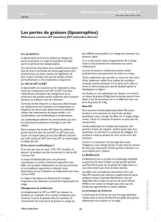 41
les effects secondaires
JUIN 2006
i-Base publications
information phoneline: 0808 800 6013
www.i-Base.org.uk
mon  tues  wed  12 noon – 4 pm
Les pertes de graisses (lipoatrophies)
Médicament concerné: d4T (stavudine),AZT (zidovudine, Retrovir)
Les symptômes
La lipoatrophie est le terme médical qui désigne les
pertes de graisses et il s’agit du symptôme principal
parmi le syndrome des lipodystrophies.
Lors des pertes de graisses sous-cutanées (sous la peau)
dans les bras et les jambes, les veines apparaissent plus
proéminentes. Les joues creuses sont également de
plus en plus courantes, ainsi que les tempes creuses,
particulièrement sur les traitements à long-terme.
Le rôle de d4T et AZT
La lipoatrophie est courante sur les traitements à long
terme qui comprennent soit d4T ou AZT. Ces deux
médicaments provoquent des changements sur la
production des graisses, parfois seulement après quelques
semaines ou quelques mois de traitement.
Certaines études indiquent un risque plus élevé lorsque
ces médicaments sont associés à une antiprotéase. La
fréquence est encore plus élevée avec les traitements
utilisant des médicaments de chaque famille, c à d
nucléosidiques, non-nucléosidiques et antiprotéases.
Les nucléosidiques abîment les mitochondries, qui sont
les mécanismes producteurs d’énergie au sein des
cellules.
Dans la plupart des études, d4T abîme les cellules de
graisse deux fois plus vite que AZT. Le d4T peut aussi
causer une lipoatrophie qui sera plus difficile à éliminer
que celle causée par AZT parce que d4T va endommager
la cellule plus tôt.
Et les autres nucléosidiques ?
Ils ne sont pas tous en cause ; 3TC, FTC, tenofovir et
abacavir ne semblent pas être concernés. Le rôle de ddI
n’est pas clair.
Le risque de lipoatrophie pour une personne
commençant un premier traitement aujourd’hui sera
faible. Les nouveaux médicaments ne sont pas concernés
et la surveillance rapprochée va détecter toute
lipoatrophie en cas d’utilisation de médicament plus vieux
comme l’AZT.
Le rapport des experts du Royaume-Uni souligne
l’importance du traitement correctif de la lipoatrophie du
visage.
Changement de traitement
Le remplacement de d4T ou d’AZT par abacavir ou
tenofovir, ou l’utilisation d’un nouveau traitement, peut
renverser la perte de graisses dans les membres. Le
renversement de toute perte de graisses au visage est
plus difficile mais possible si on change de traitement aux
premiers signes.
Il y a un plus grand risque d’augmentation de la charge
virale si vous présentez des résistances aux autres
médicaments.
La prise de plusieurs médicaments jamais utilisés
précédemment peut permettre de réduire ce risque.
Toute amélioration peut prendre au moins six mois avant
d’être réellement visible. Il est réaliste de considérer
ce temps comme nécessaire si l’on pense qu’il a fallu au
moins le même temps pour que les lipodystrophies se
développent au départ.
Les études sur une substitution par abacavir ont montré
un retour de graisse (0,3kg) dans les jambes après 6 mois.
Après 2 ans, les personnes ont vu la différence avec une
prise de graisse de 1,3kg.
New-Fill
Des injections d’acide polylactique (New-Fill) toutes
les deux à trois semaines ont donné des résultats
prometteurs pour corriger les effets sur le visage (visage
creux). Il faut 4 à 5 séances d’injection, ou plus pour les
cas plus forts.
L’acide polylactique ne remplace pas la graisse mais
permet à la peau de s’épaissir -parfois jusqu’à plus d’un
centimètre- en stimulant la croissance de collagène. Ce
processus continue pendant les mois suivant la fin des
injections.
L’accès à ce traitement n’est pas égal dans toute
l’Angleterre mais s’élargit de plus en plus dans les centres
de soins plus importants. Il faudra parfois s’adresser à un
autre hôpital pour l’obtenir.
Le BioAlcamid
Le BioAlcamid est un produit de remplissage semblable
au gore-tex. On peut l’utiliser en plus grande quantité
que New-Fill et, pour les cas graves de visage creux, on
aura donc besoin que d’une ou deux séances.
Les effets sont normalement permanents alors que
New-Fill nécessite des injections supplémentaires après
quelques années. Cependant BioAlcamid n’est pas
disponible dans le cadre du service de santé national
(NHS) et son statut ne changera pas avant que des
études plus approfondies ne soient réalisées.
La technique de Coleman
La Technique de Coleman est une chirurgie esthétique
utilisée avant la venue de New-Fill qui greffe de la graisse
abdominale sous-cutanée sur le visage.
 