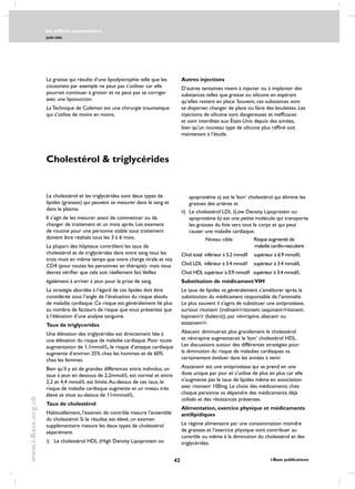 les effects secondaires
JUIN 2006
42 i-Base publications
www.i-Base.org.uk
Cholestérol  triglycérides
Le cholestérol et les triglycérides sont deux types de
lipides (graisses) qui peuvent se mesurer dans le sang et
dans le plasma.
Il s’agit de les mesurer avant de commencer ou de
changer de traitement et un mois après. Les examens
de routine pour une personne stable sous traitement
doivent être réalisés tous les 3 à 6 mois.
La plupart des hôpitaux contrôlent les taux de
cholestérol et de triglycérides dans votre sang tous les
trois mois en même temps que votre charge virale et vos
CD4 (pour toutes les personnes en thérapie)- mais vous
devrez vérifier que cela soit réellement fait.Veillez
également à arriver à jeun pour la prise de sang.
La stratégie abordée à l’égard de ces lipides doit être
considérée sous l’angle de l’évaluation du risque absolu
de maladie cardiaque. Ce risque est généralement lié plus
au nombre de facteurs de risque que vous présentez que
à l’élévation d’une analyse sanguine.
Taux de triglycerides
Une élévation des triglycérides est directement liée à
une élévation du risque de maladie cardiaque. Pour toute
augmentation de 1,1mmol/L, le risque d’attaque cardiaque
augmente d’environ 25% chez les hommes et de 60%
chez les femmes.
Bien qu’il y ait de grandes différences entre individus, un
taux à jeun en dessous de 2,2mmol/L est normal et entre
2,2 et 4,4 mmol/L est limite.Au-dessus de ces taux, le
risque de maladie cardiaque augmente et un niveau très
élevé se situe au-dessus de 11mmmol/L.
Taux de cholestérol
Habituellement, l’examen de contrôle mesure l’ensemble
du cholestérol. Si le résultat est élevé, un examen
supplémentaire mesure les deux types de cholestérol
séparément.
i) 	 Le cholestérol HDL (High Density Lipoprotein ou
apoprotéine a) est le ‘bon’ cholestérol qui élimine les
graisses des artères et
ii) 	Le cholestérol LDL (Low Density Lipoprotein ou
apoprotéine b) est une petite molécule qui transporte
les graisses du foie vers tout le corps et qui peut
causer une maladie cardiaque.
	 Niveau cible 	 Risque augmenté de 		
			 maladie cardio-vasculaire
Chol.total inférieur à 5.2 mmol/l supérieur à 6.9 mmol/L
Chol.LDL inférieur à 3.4 mmol/l supérieur à 3.4 mmol/L
Chol.HDL supérieur à 0.9 mmol/l supérieur à 3.4 mmol/L
Substitution de médicamentVIH
Le taux de lipides va généralement s’améliorer après la
substitution du médicament responsable de l’anomalie.
Le plus souvent il s’agira de substituer une antiprotéase,
surtout ritonavir (indinavir/ritonavir, saquinavir/ritonavir,
lopinavir/r (kaletra)), par névirapine, abacavir ou
atazanavir/r.
Abacavir diminuerait plus grandement le cholestérol
et névirapine augmenterait le ‘bon’ cholestérol HDL.
Les discussions autour des différentes stratégies pour
la diminution du risque de maladies cardiaques va
certainement évoluer dans les années à venir.
Atazanavir est une antiprotéase qui se prend en une
dose unique par jour et s’utilise de plus en plus car elle
n’augmente pas le taux de lipides même en association
avec ritonavir 100mg. Le choix des médicaments chez
chaque personne va dépendre des médicaments déjà
utilisés et des résistances présentes.
Alimentation, exercice physique et médicaments
antilipidiques
Le régime alimentaire par une consommation moindre
de graisses et l’exercice physique vont contribuer au
contrôle ou même à la diminution du cholestérol et des
triglycérides.
La graisse qui résulte d’une lipodystrophie telle que les
coussinets par exemple ne peut pas s’utiliser car elle
pourrait continuer à grossir et ne peut pas se corriger
avec une liposuccion.
La Technique de Coleman est une chirurgie traumatique
qui s’utilise de moins en moins.
Autres injections
D’autres tentatives visent à injecter ou à implanter des
substances telles que graisse ou silicone en espérant
qu’elles restent en place. Souvent, ces substances vont
se disperser, changer de place ou faire des boulettes. Les
injections de silicone sont dangereuses et inefficaces
et sont interdites aux États-Unis depuis des années,
bien qu’un nouveau type de silicone plus raffiné soit
maintenant à l’étude.
 