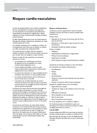45
les effects secondaires
JUIN 2006
i-Base publications
information phoneline: 0808 800 6013
www.i-Base.org.uk
mon  tues  wed  12 noon – 4 pm
Risques cardio-vasculaires
Lorsque les lipodystrophies et les troubles métaboliques
liés aux multithérapies sont devenus plus apparents,
on s’est demandé si ces symptômes, particulièrement
l’hyperlipidémie (cholestérol et triglycérides), allaient
augmenter le risque cardiovasculaire d’attaque cardiaque
et de thrombose.
En effet, l’hyperlipidémie peut causer de l’athérosclérose
(blocage des vaisseaux sanguins) qui représente un risque
cardiovasculaire bien connu.
Les maladies cardiaques sont à considérer en dehors de
la séropositivité mais il faut aussi s’y attacher en relation
aux effets secondaires des médicamentsVIH.
Ce questionnement au départ était du à plusieurs
attaques cardiaques chez des hommes positifs trop jeunes
pour tomber dans une catégorie à risque ordinaire.
Plusieurs études de large amplitude ont maintenant
attenué ces craintes.
• 	 Les avantages de la multithérapie continuent
de dépasser de loin la possibilité d’un risque
cardiovasculaire légèrement accru.
• 	 L’étude collaborative DAD a montré un petit
risque cardiovasculaire augmenté par chaque année
supplémentaire sous traitement.
• 	 Les personnes présentant un risque préalable devront
considérer avec attention ce risque supplémentaire.
• 	 Les risques cardiovasculaires sont les mêmes pour
tout le monde, avec ou sansVIH.
• 	 L’acquisition de nouvelles habitudes qui visent à
minimiser les facteurs de risque constitue aujourd’hui
une priorité pour les stratégies de santé à long terme
chez les patients séropositifs.
Les facteurs de risque chez les personnes séronégatives
ont été étudiés en profondeur au moyen d’études
ambitieuses (Framingham, Caerphilly, etc) qui suivirent un
large groupe de personnes sur plusieurs décennies. Ces
études ont permis le développement d’outils calculateurs,
facilement trouvables sur internet, où l’age, le sexe, le
cholestérol et les triglycérides ainsi que le tabagisme vont
donner le risque cardiovasculaire sur les 5 ou 10 années
à venir.
Les personnes avec facteurs de risque élevés doivent
commencer tout traitementVIH avec les plus nouveaux
médicaments qui augmentent le moins possible ce risque
et recevoir un soutien pour les aider à changer leur
style de vie. On espère que ces nouveaux médicaments
‘amis’ des lipides n’auront pas le même effet sur le risque
cardiovasculaire que les multithérapies étudiées dans
l’étude DAD.
Risques cardiovasculaires
Les facteurs suivants augmentent le risque de maladie
cardiaque. Certains sont fixes et d’autres variables selon
le style de vie.
Facteurs fixes :
• 	 Age (plus de 45 ans pour les hommes, plus de 55 ans
pour les femmes)
• 	 Sexe (pour un même age, le risque est plus fort chez
les hommes)
• 	 Antécédent familial de maladie cardiaque
Facteurs variables :
• 	 Tabagisme
• 	 Hyperlipidémie (cholestérol et triglycérides)
• 	 Manque d’exercice physique
• 	 Hypertension artérielle
• 	 Excès de glucose sanguin, insulinorésistance et diabète
Symptômes de l’attaque cardiaque ou de la thrombose
Les symptômes de maladie cardiovasculaire :
• 	 Essoufflements
• 	 Fatigue
• 	 Vertiges
• 	Évanouissement
• 	 Douleurs à la poitrine (aussi épaules, dos, bras, tête et
mâchoire)
• 	 Douleur à la poitrine suite à l’exercice physique
Symptômes supplémentaires d’une thrombose :
• 	 Engourdissement soudain
•	 Paralysie du visage ou des membres surtout d’un seul
côté
• 	 Difficultés de s’exprimer
• 	 Perte d’équilibre ou de coordination
• 	 Mal à la tête sévère
• 	 Perte momentanée de conscience
En cas de symptôme, voir un médecin d’urgence.
Un traitement presque immédiatement après une
thrombose (2 à 3 heures maximum) va limiter le risque
de dégâts permanents au cerveau.
L’étude DAD
L’étude collaborative DAD est la plus large qui examine
le risque cardiovasculaire en relation au traitementVIH.
Elle rassemble des données sur plus de 20.000 patients
d’Europe, d’Israël et des États-Unis, ce qui lui donne plus
de valeur.
 