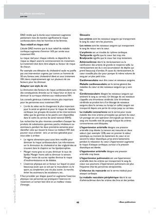 les effects secondaires
JUIN 2006
46 i-Base publications
www.i-Base.org.uk
DAD révèle que la durée sous traitement augmente
petitement mais de manière significative le risque
cardiovasculaire chez les hommes et les femmes.
Taux relatif et risque réel
L’étude DAD montre que le taux relatif de maladie
cardiaque augmente d’environ 16% par année sous
traitementVIH.
Le risque réel pour chaque individu va dépendre du
risque au départ avant le commencement du traitement.
Le traitement doit donc être adapté au facteur de risque
de chacun.
Par exemple une élévation du cholestérol seule ne justifie
pas une intervention urgente, par contre un homme de
50 ans, fumeur, avec cholestérol élevé et sous traitement
VIH, devra impérativement agir sur plusieurs de ces
facteurs pour les diminuer.
Adapter son style de vie
La diminution des facteurs de risque cardiovasculaire aura
des conséquences directes sur le risque futur et donc va
diminuer le surrisque inhérent aux médicamentsVIH.
Les conseils généraux s’avèrent encore plus important
pour les personnes sous traitementVIH.
• 	 L’arrêt du tabac est le changement le plus important
pour la santé en général et pour le risque de maladie
cardiaque. Les groupes de soutien et les interventions
telles que les gommes et les patchs sont disponibles
dans le cadre du service de santé national (NHS).
Les recherches les plus récentes conseillent d’essayer les
produits de substitution, gommes, patchs, inhalateurs ou
atomiseurs, pendant les deux premières semaines pour
identifier celui qui réussit le mieux. Le médecinVIH doit
pouvoir vous orienter vers un service spécialisé pour
vous aider à arrêter.
• 	 Le régime alimentaire peut aussi être modifié pour
diminuer le risque cardiovasculaire. Les informations
sur la diminution du cholestérol et des triglycérides se
trouvent dans le chapitre sur les lipodystrophies.
• 	 Manger moins gras va un peu diminuer le taux de
lipides. Manger moins salé va diminuer la tension.
Manger moins de sucres rapides diminue le risque
d’insulinorésistance et de diabète.
• 	 L’exercice physique est un facteur sur lequel on peut
beaucoup jouer, que ce soit par la musculation ou le
sport, ou simplement une vie plus active ; la marche,
éviter les ascenseurs, les escalateurs, etc..
Il faut procéder par étapes quand on augmente l’exercice
physique. Les personnes qui pratiquent l’exercice en
ressentent un certain bien être et un meilleur niveau
d’énergie.
Glossaire
Les artères sont les vaisseaux sanguins qui transportent
le sang du cœur vers les poumons.
Les veines sont les vaisseaux sanguins qui transportent
le sang de retour vers le cœur.
L’arythmie est un trouble du rythme cardiaque.
Tachycarde signifie que le coeur bat trop vite.
Bradycarde signifie que le coeur bat trop lentement.
Athérosclérose décrit le rétrécissement ou la
calcification des artères de grande et moyenne taille. Le
rétrécissement est du à une accumulation de dépôts qui
prend beaucoup d’années. À cause du rétrécissement, le
cœur travaille plus dur pour pomper le même volume de
sang par un plus petit trou.
Cardiovasculaire veut dire coeur et vaisseaux sanguins.
Maladie cardiovasculaire est le terme général des
maladies du cœur et des vaisseaux sanguins qui y sont
liés.
Cérébrovasculaire désigne les vaisseaux sanguins qui
amènent le sang au cerveau. Un blocage de ces vaisseaux
s’appelle une thrombose cérébrale. Une thrombose
cérébrale se produit lors d’un blocage de vaisseaux
sanguins dans le cerveau ou lorsqu’un caillot sanguin est
transporté depuis une partie du corps jusqu´au cerveau.
La maladie coronarienne est le terme pour toute
maladie des trois artères principales qui partent du cœur.
Un pontage est une opération chirurgicale qui donne au
sang une nouvelle voie de passage lorsque les artères
coronariennes sont bloquées.
L’hypertension artérielle désigne une pression
artérielle trop élevée. La tension est mesurée en deux
valeurs (par exemple 12/8), avec en premier la valeur
systolique, au moment du battement du cœur et en
second la valeur diastolique, prise entre battements
pendant la relaxation du cœur. L’hypertension augmente
le risque d’attaque cardiaque, surtout si la pression
diastolique est élevée.
L’hypotension artérielle désigne une pression
artérielle trop basse.
L’hypertension pulmonaire est une hypertension
artérielle dans les artères qui transportent le sang du
coeur aux poumons. L’hypertension pulmonaire est plus
fréquente chez les personnes séropositives.
L’infarctus du myocarde est le terme médical pour
attaque cardiaque.
La maladie vasculaire périphérique décrit le cas
d’athérosclérose dans les artères des bras et des jambes.
 