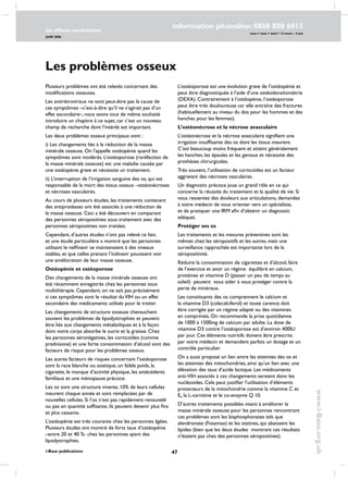 47
les effects secondaires
JUIN 2006
i-Base publications
information phoneline: 0808 800 6013
www.i-Base.org.uk
mon  tues  wed  12 noon – 4 pm
Plusieurs problèmes ont été relevés concernant des
modifications osseuses.
Les antirétroviraux ne sont peut-être pas la cause de
ces symptômes –c’est-à-dire qu’il ne s’agirait pas d’un
effet secondaire–, nous avons tout de même souhaité
introduire un chapitre à ce sujet, car c’est un nouveau
champ de recherche dont l’intérêt est important.
Les deux problèmes osseux principaux sont :
i) les changements liés à la réduction de la masse
minérale osseuse. On l’appelle ostéopénie quand les
symptômes sont modérés. L’ostéoporose (raréfaction de
la masse minérale osseuse) est une maladie causée par
une ostéopénie grave et nécessite un traitement.
ii) L’interruption de l’irrigation sanguine des os, qui est
responsable de la mort des tissus osseux –ostéonécroses
et nécroses vasculaires.
Au cours de plusieurs études, les traitements contenant
des antiprotéases ont été associés à une réduction de
la masse osseuse. Ceci a été découvert en comparant
des personnes séropositives sous traitement avec des
personnes séropositives non traitées.
Cependant, d’autres études n’ont pas relevé ce lien,
et une étude particulière a montré que les personnes
utilisant le nelfinavir se maintenaient à des niveaux
stables, et que celles prenant l’indinavir pouvaient voir
une amélioration de leur masse osseuse.
Ostéopénie et ostéoporose
Des changements de la masse minérale osseuse ont
été récemment enregistrés chez les personnes sous
multithérapie. Cependant, on ne sait pas précisément
si ces symptômes sont le résultat duVIH ou un effet
secondaire des médicaments utilisés pour le traiter.
Les changements de structure osseuse chevauchent
souvent les problèmes de lipodystrophies et peuvent
être liés aux changements métaboliques et à la façon
dont votre corps absorbe le sucre et la graisse. Chez
les personnes séronégatives, les corticoïdes (comme
prednisone) et une forte consommation d’alcool sont des
facteurs de risque pour les problèmes osseux.
Les autres facteurs de risques concernant l’ostéoporose
sont la race blanche ou asiatique, un faible poids, la
cigarette, le manque d’activité physique, les antécédents
familiaux et une ménopause précoce.
Les os sont une structure vivante, 10% de leurs cellules
meurent chaque année et sont remplacées par de
nouvelles cellules. Si l’os n’est pas rapidement renouvelé
ou pas en quantité suffisante, ils peuvent devenir plus fins
et plus cassants.
L’ostéopénie est très courante chez les personnes âgées.
Plusieurs études ont montré de forts taux d’ostéopénie
–entre 20 et 40 %- chez les personnes ayant des
lipodystrophies.
Les problèmes osseux
L’ostéoporose est une évolution grave de l’ostéopénie et
peut être diagnostiquée à l’aide d’une ostéodensitométrie
(DEXA). contrairement à l’ostéopénie, l’ostéoporose
peut être très douloureuse car elle entraîne des fractures
(habituellement au niveau du dos pour les hommes et des
hanches pour les femmes).
L’ostéonécrose et la nécrose avasculaire
L’ostéonécrose et la nécrose avasculaire signifient une
irrigation insuffisante des os dont les tissus meurent.
C’est beaucoup moins fréquent et atteint généralement
les hanches, les épaules et les genoux et nécessite des
prothèses chirurgicales.
Très souvent, l’utilisation de corticoïdes est un facteur
aggravant des nécroses vasculaires.
Un diagnostic précoce joue un grand rôle en ce qui
concerne la réussite du traitement et la qualité de vie. Si
vous ressentez des douleurs aux articulations, demandez
à votre médecin de vous orienter vers un spécialiste,
et de pratiquer une IRM afin d’obtenir un diagnostic
adéquat.
Protéger ses os
Les traitements et les mesures préventives sont les
mêmes chez les séropositifs et les autres, mais une
surveillance rapprochée est importante lors de la
séropositivité.
Réduire la consommation de cigarettes et d’alcool, faire
de l’exercice et avoir un régime équilibré en calcium,
protéines et vitamine D (passer un peu de temps au
soleil) peuvent vous aider à vous protéger contre la
perte de minéraux.
Les constituants des os comprennent le calcium et
la vitamine D3 (colecalciferol) et toute carence doit
être corrigée par un régime adapté ou des vitamines
en comprimés. On recommande la prise quotidienne
de 1000 à 1500mg de calcium par adulte. La dose de
vitamine D3 contre l’ostéoporose est d’environ 400IU
par jour. Ces éléments nutritifs doivent être prescrits
par votre médecin et demandent parfois un dosage et un
contrôle particulier.
On a aussi proposé un lien entre les atteintes des os et
les atteintes des mitochondries, ainsi qu’un lien avec une
élévation des taux d’acide lactique. Les médicaments
anti-VIH associés à ces changements seraient donc les
nucléosides. Cela peut justifier l’utilisation d’éléments
protecteurs de la mitochondrie comme la vitamine C et
E, la L-carnitine et le co-enzyme Q 10.
D’autres traitements possibles visant à améliorer la
masse minérale osseuse pour les personnes rencontrant
ces problèmes sont les bisphosphonates tels que
alendronate (Fosamax) et les statines, qui abaissent les
lipides (bien que les deux études montrant ces résultats
n’étaient pas chez des personnes séropositives).
 