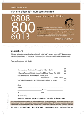 les effects secondaires
JUIN 2006
48 i-Base publications
www.i-Base.org.uk
0808
All i-Base publications are available free, individually and in bulk.Treatment guides and PTN are written in
non-technical language. HTB and reports from meetings are written in more technical medical language.
Please send me: (please write clearly)
www.i-Base.info
info@i-Base.org.uk6013
800
NEW i-Base treatment information phoneline
adherence could you do with some support?
side effects for more information about anything in this booklet
trials discuss the benefits and risks of joining a trial or study
information service specialised information based on the latest
research can be found and sent out by mail or email
mon  tues  wed  12–4pm
publications
• Introduction to Combination Therapy (May 2006) In English
	 	
• Changing Treatment: Guide to Second-line  Salvage Therapy (May 2006) 	
• HIV, Pregnancy and Women’s Health (Spring 2005)
					 French edition 	 English edition 	
• HIV Treatment Bulletin (HTB) – month medical reports (In English)		
Name: __________________________________________________________
Address: _________________________________________________________
__________________________________ Postcode: ______________________
Tel: ______________________________ Email: __________________________
Please post to:
i-Base, HIV i-Base, PO Box 32783, London SE1 1AR or fax to: 020 7407 8489
Not-for-profit copying is encouraged or call for additional free copies.This booklet is aimed to help you find out about your own
treatment, but all treatment decisions should be taken in consultation with your doctor. HIV information dates quickly, please call to
see if up-dated information is available.Written by Simon Collins  Andrew Moss. Drawings by Beth Higgins Produced by HIV i-Base.
HIV i-Base – Tel:020 7407 8488 Fax:020 7407 8489 admin@i-Base.org.uk http://www.i-Base.info
 