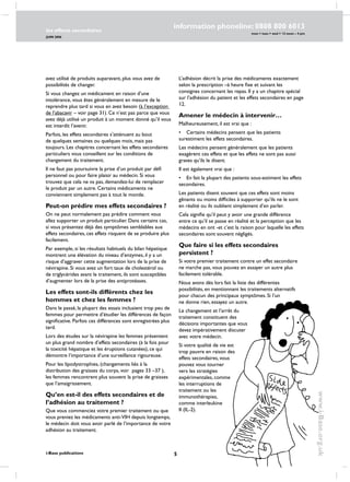 les effects secondaires
JUIN 2006
i-Base publications
information phoneline: 0808 800 6013
www.i-Base.org.uk
mon  tues  wed  12 noon – 4 pm
avez utilisé de produits auparavant, plus vous avez de
possibilités de changer.
Si vous changez un médicament en raison d’une
intolérance, vous êtes généralement en mesure de le
reprendre plus tard si vous en avez besoin (à l’exception
de l’abacavir – voir page 31). Ce n’est pas parce que vous
avez déjà utilisé un produit à un moment donné qu’il vous
est interdit l’avenir.
Parfois, les effets secondaires s’atténuent au bout
de quelques semaines ou quelques mois, mais pas
toujours. Les chapitres concernant les effets secondaires
particuliers vous conseillent sur les conditions de
changement du traitement.
Il ne faut pas poursuivre la prise d’un produit par défi
personnel ou pour faire plaisir au médecin. Si vous
trouvez que cela ne va pas, demandez-lui de remplacer
le produit par un autre. Certains médicaments ne
conviennent simplement pas à tout le monde.
Peut-on prédire mes effets secondaires ?
on ne peut normalement pas prédire comment vous
allez supporter un produit particulier. Dans certains cas,
si vous présentez déjà des symptômes semblables aux
effets secondaires, ces effets risquent de se produire plus
facilement.
Par exemple, si les résultats habituels du bilan hépatique
montrent une élévation du niveau d’enzymes, il y a un
risque d’aggraver cette augmentation lors de la prise de
névirapine. Si vous avez un fort taux de cholestérol ou
de triglycérides avant le traitement, ils sont susceptibles
d’augmenter lors de la prise des antiprotéases.
Les effets sont-ils différents chez les
hommes et chez les femmes ?
Dans le passé, la plupart des essais incluaient trop peu de
femmes pour permettre d’étudier les différences de façon
significative. Parfois ces différences sont enregistrées plus
tard.
Lors des études sur la névirapine les femmes présentent
un plus grand nombre d’effets secondaires (à la fois pour
la toxicité hépatique et les éruptions cutanées), ce qui
démontre l’importance d’une surveillance rigoureuse.
Pour les lipodystrophies, (changements liés à la
distribution des graisses du corps, voir pages 33 –37 ),
les femmes rencontrent plus souvent la prise de graisses
que l’amaigrissement.
Qu’en est-il des effets secondaires et de
l’adhésion au traitement ?
Que vous commenciez votre premier traitement ou que
vous preniez les médicaments anti-VIH depuis longtemps,
le médecin doit vous avoir parlé de l’importance de votre
adhésion au traitement.
L’adhésion décrit la prise des médicaments exactement
selon la prescription –à heure fixe et suivant les
consignes concernant les repas. Il y a un chapitre spécial
sur l’adhésion du patient et les effets secondaires en page
12.
Amener le médecin à intervenir…
Malheureusement, il est vrai que :
•	 Certains médecins pensent que les patients
surestiment les effets secondaires.
Les médecins pensent généralement que les patients
exagèrent ces effets et que les effets ne sont pas aussi
graves qu’ils le disent.
Il est également vrai que :
•	 En fait la plupart des patients sous-estiment les effets
secondaires.
Les patients disent souvent que ces effets sont moins
gênants ou moins difficiles à supporter qu’ils ne le sont
en réalité ou ils oublient simplement d’en parler.
Cela signifie qu’il peut y avoir une grande différence
entre ce qu’il se passe en réalité et la perception que les
médecins en ont -et c’est la raison pour laquelle les effets
secondaires sont souvent négligés.
Que faire si les effets secondaires
persistent ?
Si votre premier traitement contre un effet secondaire
ne marche pas, vous pouvez en essayer un autre plus
facilement tolérable.
Nous avons dès lors fait la liste des différentes
possibilités, en mentionnant les traitements alternatifs
pour chacun des principaux symptômes. Si l’un
ne donne rien, essayez un autre.
Le changement et l’arrêt du
traitement constituent des
décisions importantes que vous
devez impérativement discuter
avec votre médecin.
Si votre qualité de vie est
trop pauvre en raison des
effets secondaires, vous
pouvez vous tourner
vers les stratégies
expérimentales, comme
les interruptions de
traitement ou les
immunothérapies,
comme interleukine
II (IL-2).
 