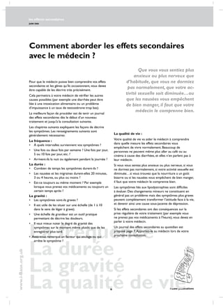 les effects secondaires
JUIN 2006
 i-Base publications
www.i-Base.org.uk
La fréquence
La durée
La gravité
La qualité de vie 
Comment aborder les effets secondaires
avec le médecin ?
La qualité de vie :
Votre qualité de vie va aider le médecin à comprendre
dans quelle mesure les effets secondaires vous
empêchent de vivre normalement. Beaucoup de
personnes ne peuvent même plus aller au café ou au
cinéma à cause des diarrhées, et elles n’en parlent pas à
leur médecin.
Si vous vous sentez plus anxieux ou plus nerveux, si vous
ne dormez pas normalement, si votre activité sexuelle est
diminuée…si vous trouvez que la nourriture a un goût
bizarre ou si les nausées vous empêchent de bien manger,
il faut que votre médecin le comprenne bien.
Les symptômes liés aux lipodystrophies sont difficiles
à évaluer. des changements mineurs ne constituent en
général pas un problème mais des symptômes plus graves
peuvent complètement transformer l’attitude face à la vie,
et devenir ainsi une cause sous-jacente de dépression.
Si les effets secondaires ont des conséquences sur la
prise régulière de votre traitement (par exemple vous
ne prenez pas vos médicaments à l’heure), vous devez en
parler à votre médecin.
Un journal des effets secondaires au quotidien est
proposé page 7.apportez-le au médecin lors de votre
prochaine consultation.
Pour que le médecin puisse bien comprendre vos effets
secondaires et les gênes qu’ils occasionnent, vous devez
être capable de les décrire très précisément.
Cela permettra à votre médecin de vérifier les autres
causes possibles (par exemple une diarrhée peut être
liée à une intoxication alimentaire ou un problème
d’impuissance à un taux de testostérone trop bas).
La meilleure façon de procéder est de tenir un journal
des effets secondaires dès le début d’un nouveau
traitement et jusqu’à la consultation suivante.
les chapitres suivants expliquent les façons de décrire
les symptômes. les renseignements suivants sont
généralement nécessaires:
La fréquence :
• 	 à quels intervalles surviennent vos symptômes ?
• 	une fois ou deux fois par semaine ? Une fois par jour,
5 ou 10 fois par jour, etc. ?
• 	arrivent-ils la nuit ou également pendant la journée ?
La durée :
• 	combien de temps les symptômes durent-ils ?
• 	les nausées et les migraines durent-elles 20 minutes,
3 ou 4 heures, ou plus ou moins ?
• 	est-ce toujours au même moment ? Par exemple
lorsque vous prenez vos médicaments ou toujours un
certain temps après ?
La gravité :
• 	les symptômes sont-ils graves ?
• 	il est utile de les situer sur une échelle (de 1 à 10
dans le sens de léger à grave).
• 	 Une échelle de grandeur est un outil pratique
permettant de décrire les douleurs.
• 	 Il vaut mieux noter le degré de gravité des
symptômes sur le moment même plutôt que de les
enregistrer plus tard.
• Avez-vous remarqué un facteur qui soulage ou qui
arrête le symptôme ?
Que vous vous sentiez plus
anxieux ou plus nerveux que
d’habitude, que vous ne dormiez
pas normalement, que votre ac-
tivité sexuelle soit diminuée…ou
que les nausées vous empêchent
de bien manger, il faut que votre
médecin le comprenne bien.
 