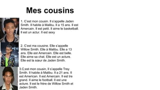 Mes cousins
1. C’est mon cousin. Il s’appelle Jaden
Smith. Il habite à Malibu. Il a 15 ans. Il est
Amercain. Il est petit. Il aime le basketball.
Il est un actur. Il est sexy

2. C’est ma cousine. Elle s’appelle
Willow Smith. Elle à Malibu. Elle a 13
ans. Elle est Amercain. Elle est belle.
Elle aime sa chat. Elle est un acture.
Elle est la sœur de Jaden Smith.
3.C;est mon cousin, Il s’appelle Trey
Smith. Il habite à Malibu. Il a 21 ans. Il
est American. Il est Amercain. Il est tre
grand. Il aime le football. Il est une
acture. Il est le frère de Willow Smith et
Jaden Smith.

 