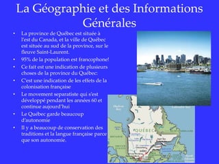 La Géographie et des InformationsGénéralesLa province de Québec estsituée à l’est du Canada, et la ville de Québec estsituée au sud de la province, sur le fleuve Saint-Laurent.95% de la population est francophone!Ce fait estune indication de plusieurs choses de la province du Québec:C’estune indication de les effetsde la colonisationfrançaiseLe movement separatistequi s’estdéveloppé pendant les années60 et continue aujourd’huiLe Québec garde beaucoup d’autonomieIl y a beaucoup de conservation des traditions et la langue françaiseparceque son autonomie.