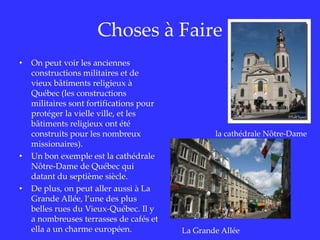 Choses à FaireOn peutvoir les anciennes constructions militaires et de vieuxbâtimentsreligieux à Québec (les constructions militairessont fortifications pour protéger la vielleville, et les bâtimentsreligieuxontétéconstruits pour les nombreuxmissionaires).Un bon exempleest la cathédraleNôtre-Dame de Québec qui datant du septième siècle.De plus, on peutalleraussi à La Grande Allée, l’une des plus belles rues du Vieux-Québec. Il y a nombreusesterrasses de cafés et ella a un charmeeuropéen.la cathédraleNôtre-Dame de QuébecLa Grande Allée