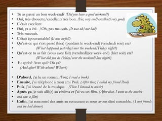 • Tu as passé un bon week-end? (Did you have a good weekend?)
• Oui, très chouette/excellent/très bon. (Yes, very cool/excellent/very good)
• C’était excellent.
• Oui, ça a été. /Oh, pas mauvais. (It was ok/not bad)
• Très mauvais.
• C’était épouvantable! (It was awful!)
• Qu’est-ce qui s’est passé (hier) (pendant le week-end) (vendredi soir) etc?
• (What happened yesterday/over the weekend/Friday night?)
• Qu’est-ce tu as fait (vous avez fait) (vendredi)(ce week-end) (hier soir) etc?
• (What did you do Friday/over the weekend/last night?)
• Et après? Avec qui? Où ça?
• (And after? With whom? Where?)
• D’abord, j’ai lu un roman. (First, I read a book)
• Ensuite, j’ai téléphoné à mon ami Paul. (After that, I called my friend Paul)
• Puis, j’ai écouté de la musique. (Then I listened to music)
• Après ça, je suis allé(e) au cinéma et j’ai vu un film. (After that, I went to the movies
• and saw a film)
• Enfin, j’ai rencontré des amis au restaurant et nous avons dîné ensemble. ( I met friends
and we had dinner)
 