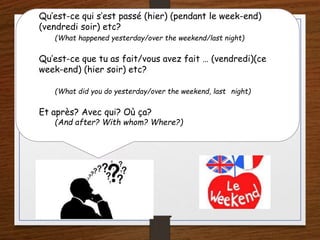 Qu’est-ce qui s’est passé (hier) (pendant le week-end)
(vendredi soir) etc?
(What happened yesterday/over the weekend/last night)
Qu’est-ce que tu as fait/vous avez fait … (vendredi)(ce
week-end) (hier soir) etc?
(What did you do yesterday/over the weekend, last night)
Et après? Avec qui? Où ça?
(And after? With whom? Where?)
 
